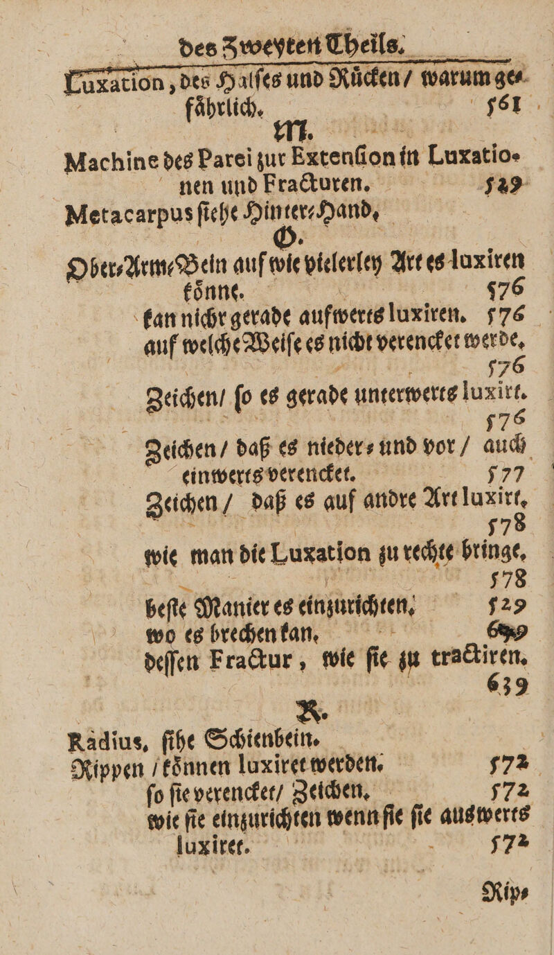 Uratlon, des Halfes und Ruͤcken / warum ge⸗ Machine des Parei zur Extenſion in Luxatio» nen und Fracturen. 29 Metacarpus ſiehe Hinter Hand. Ober⸗Arm⸗ Bein auf wie vielerley Art es luxiren koͤnne. 776 one 5 | 070 kan nichr gerade aufwerts luxiren. 76 auf welche Weiſe es nicht verencket werde. | =” | 776 Zeichen / ſo es gerade unterwerts luxirt. Zeichen / daß es nieder⸗ und vor / auch | einwerts verencket. . Zeichen / daß es auf andre Art luxirt, ee | 8 | 297 wie man die Luxation zu rechte bringe. beſte Manier es einzurichten. 129 wo es brechen kan. ö deſſen Fractur, wie fie zu tractiren. | 639 | | R. Radius, ſihe Schienbein. Rippen / koͤnnen luxiret werden. 572 ſo ſie verencket / Zeichen. 772 wie fie einzurichten wenn ſie fie aus werts S . 172 luxiret. | Rip⸗