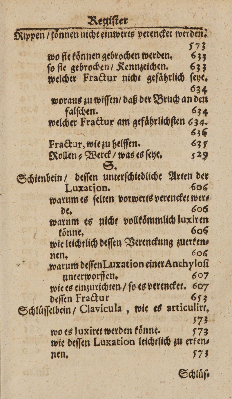 RR Resifter- ppen / önnen nicht einwerts Tae werden 5 wo ſie koͤnnen gebrochen werden. 6 = ſo ſie gebrochen / Kennzeichen. 633 welcher Fractur nicht gefaͤhrlich ſeye. 63 | woraus zu wiſſen / daß der Bruch an Nu | 6 falſchen. 34 welcher Fraktur am gefͤhrlichſten A 6 | Fractur, wie iu helffen. 635 Rollen? Werck / was es ſeye. 529 | S. Seen, deſſen unterſchiedliche Arten der | Luxation. 606 warum es ſelten vorwerts verencket were de. 606 gi es nicht voltömmlich Juxicen kön wie ri deſſen Verenckung zuerken⸗ nen. 606 unterworffen. 607. wie es einzurichten / fo es verencket. 607 deſſen Fractur 653 Schluͤſſelbein / Clavicula, wie es articulirr, wo es luxiret werden koͤnne. 573 wie deſſen Luxation leichtlich zu erken⸗ nen, | 57 3 Sclüfe