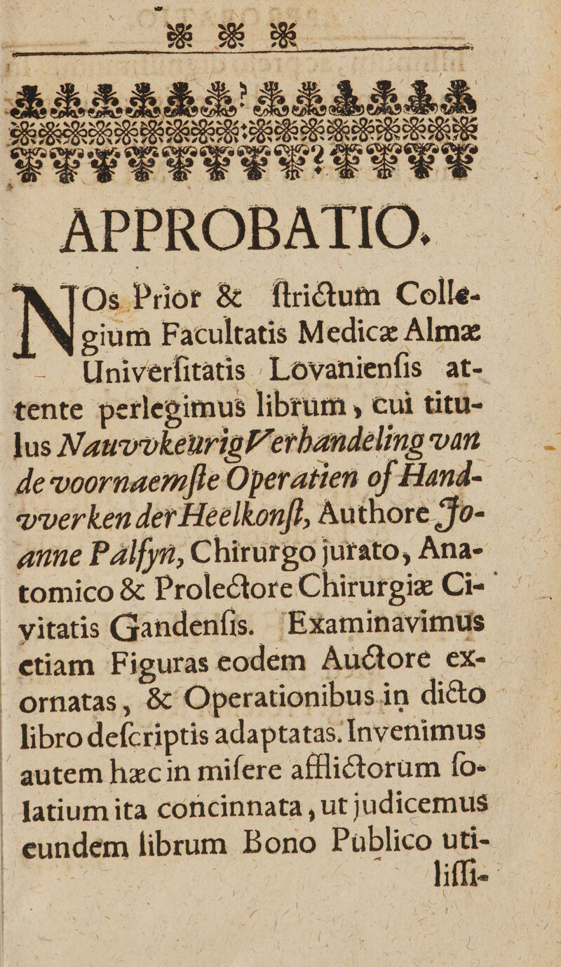 4 j * 7 ) x x 5 8 . Seesen ee + e eee SR i APPROBAIIO. NIOs Prior &amp; ſtrictum Colle- Vim Facultatis Medicæ Almæ Univerſitatis Lovanienſis at- tente perlegimus librum, cui titu- lus Vaud eurigllerbundeling van de voornaemjle Operatien of Hand- vverken der Heelkonft, Authore Jo- anne Palſyn, Chirurgo jurato, Ana- tomico &amp; Prolectore Chirurgie Ci- vyitatis Gandenſis. Examinavimus etiam Figuras eodem Auctore ex- ornatas, &amp; Operationibus in dicto bro deſcriptis adaptatas. Invenimus autem hæc in miſere afflictorum ſo- latium ita concinnata, ut judicemus eundem librum Bono Ane | Me