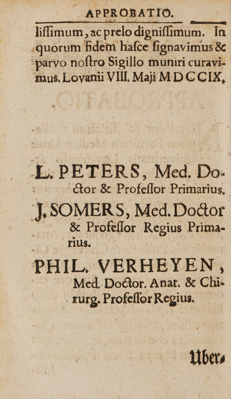 iffimum „ac prelo digniffimum. In quorum idem haſce ſignavimus &amp; paryvo noſtro Sigillo muniri curavi- mus. Lovanii VIII. Mai MDCCIX, x PETERS, Med. Do. ctor &amp; Profeflor Primarius. 1 SOMERS, Med. Doctor N RE Profeflor Regius Prima- rius. PHIL. VERHEYEN, Med. Doctor. Anat. &amp; Chi» kurg. Profeſſor Regius. | | Uber⸗