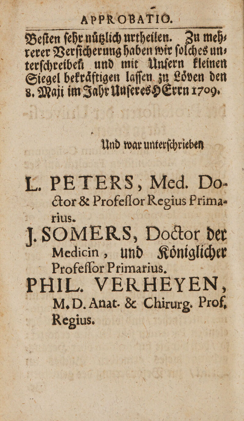 Beſten ſehr nuͤtzlich urtheilen. Zu mehr rerer Verſicherung haben wir ſolches un terſchreiben und mit Unſern kleinen Siegel befräftigen laſſen zu Löven den 8. Maji im Jahr Unſeres HErrn 1709. Und war unterſchrieben I. PETERS, Med. Do- | cor &amp; Profeſſor Regius Frima - 1% Klus. ö 5 J. SOMERS, Doctor der Medicin, und Koͤniglicher Profeſſor Primarius. 5 PHIL. VERHEYEN, M. D. Anat. &amp; Chirurg. Prof, Regius. Nen