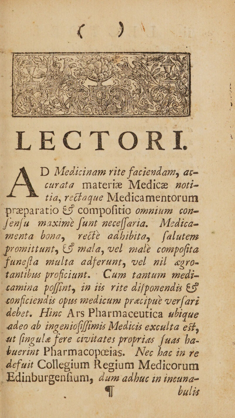 LECTORI tia, reílaque Medicamentorum -praparatio 62 compofitio omzium con- Jen[u maxim funt nece[Jaria. | Medica- amenta bona, reéíe adhibita, falutem romittunt, €9 mala, vel malt compofita junefla multa adferunt, vel nil zgaro- tantibus proficiunt. ^ Cum tantum medi- camina poffint, in iis vite difponendis €9 eonficieudis opus medicum precipue ver[arz debet, Hinc Ars Pharmaceutica aique «adeo ab ingeniofiffimis Medicis exculta est, at [ingule fere civitates proprias fuas ha- buerint Pharmacopaeias. | [Nec bac in ve . defuit Collegium Regium Medicorum .Edinburgenfium, dz» adbuc zu ope | ulis *