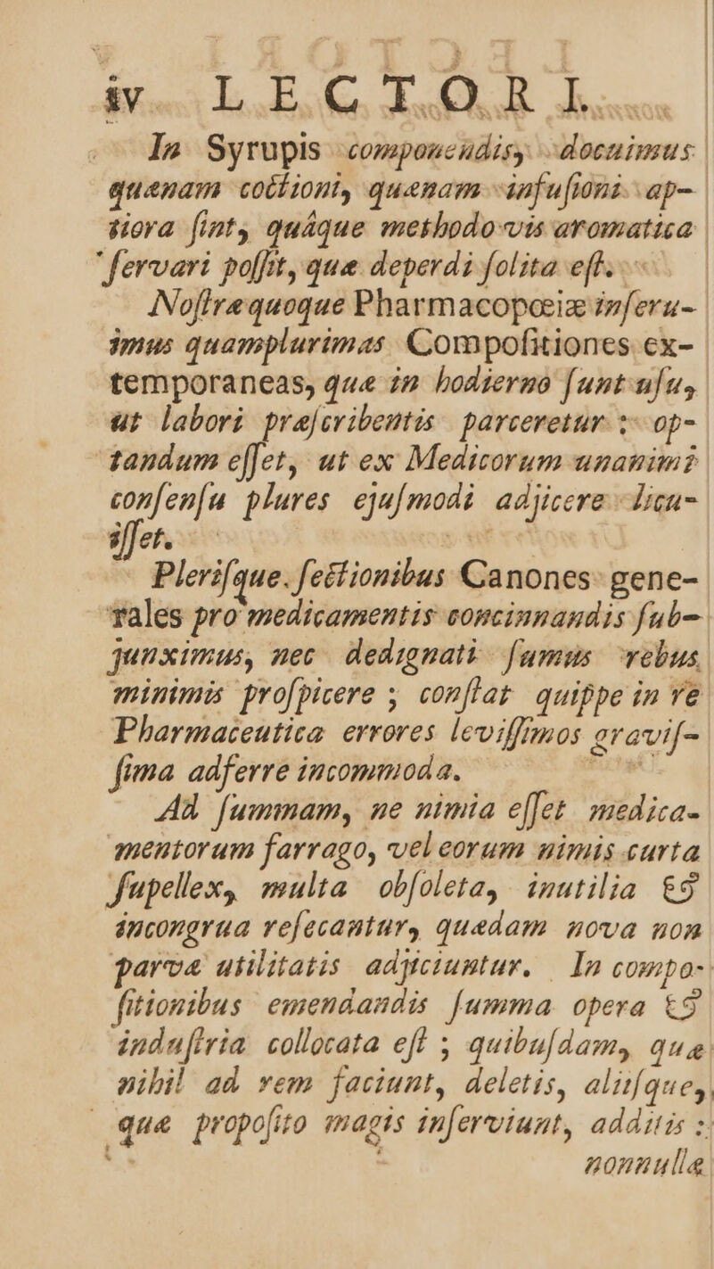 bor ^ uis al ^. CN NP ANC ow wire Rr QE In Syrupis componcudisy. docuimus | quepam cotiioni, quenam -iafu[ioni. ap-. dora fint quáque mekbodo-«vis aromattca. fervari pofftt, que deperdi folita eff. ..— INofirequoque Pharmacopoeiz izferu- mus quamplurimas Compofitiones cx- temporaneas, que i2 hodierno [untufu, ut labori prajcribentis | parceretur. 3. op- tandum e[[et, ut ex Medicorum unanimi en plures. eju[modi: adjicere lign illet. — pns Pleri[que. [ectionibus Canones: gene- rales pro medicamentis conmcinnandis fub- guuximus, nec dedignati fumum vebus minimis profpicere y. conflat quippe in ve Pharmaceutita. errores leviffaos aravi[- fima. adferre incommoda. Bux. qi AA fummam, me nimia e[fet. mediza- aneutorum farrago, vel eorum uimis curta fupel'ex, multa ob[oleta, inutilia &amp;9 áncongrua refacautury quedam. nova non garva utilitatis adWciuntur. — In COHiDO» fitionibus emendandis [umma opera &amp;9 indufiria collata eff quibu[damy qua. nibil ad vem faciunt, deletis, alitíque,, | que propofito (agis mnferviunt, additis x ; nonuulla