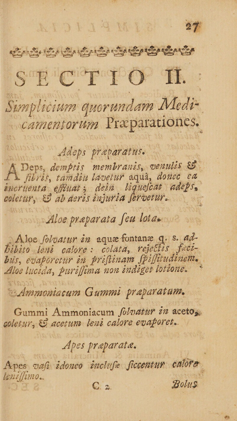 o By dE tto SECTTO II. Simp! 461m quorundam Medi- SCAMPIEHIOVMHA Pra parationes, » 4Adeps frabaratus. 6 Deps, demptis membranis, venulis gs fibráit, tamdiu laoetur Ay donec c4 áncrüeuta: efiuars dein liguefcat dep EU &amp;9 ab deràs àujuria fe eret. Aloe praparata feu latas. Aloe foloatur im. eque fontanz q. s. ir bibito [eni calore :. colata,. vejettzs | facz- bus, evapirerur in, priflinam [pif rudem. dhloe lucida, purifima uon indiget jotZome. ^ vidmmoniacam Gummi praparatum. Doni Ammoniacum folazttum i2 acetos; coletur, &amp;&amp; acetum - leuà calore euaforet.. pes praparata. Apes vai idoneo imclufe. fictemtuP. ealira ' pum: H0... 4 C. az. dolus