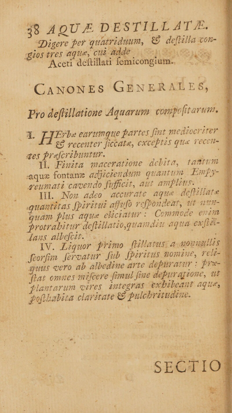 qiios tres aque, cud adde 05 ous Aceti deftillati: femicongium.. dca CANONES GENERALES, receuter ficcate, cxceptzs qua vecem- aes frafcrabuuur. - Il. Fisita maceratzoue debite, tamm reumati caveudo fufficit, aut amplus. Aans albefczt. .-. guus «ero ab albedine arte depuratur : frz- jlantarum vires integras exbileaut aque, ofi habita claritate &amp; jpulcbritudeue. -