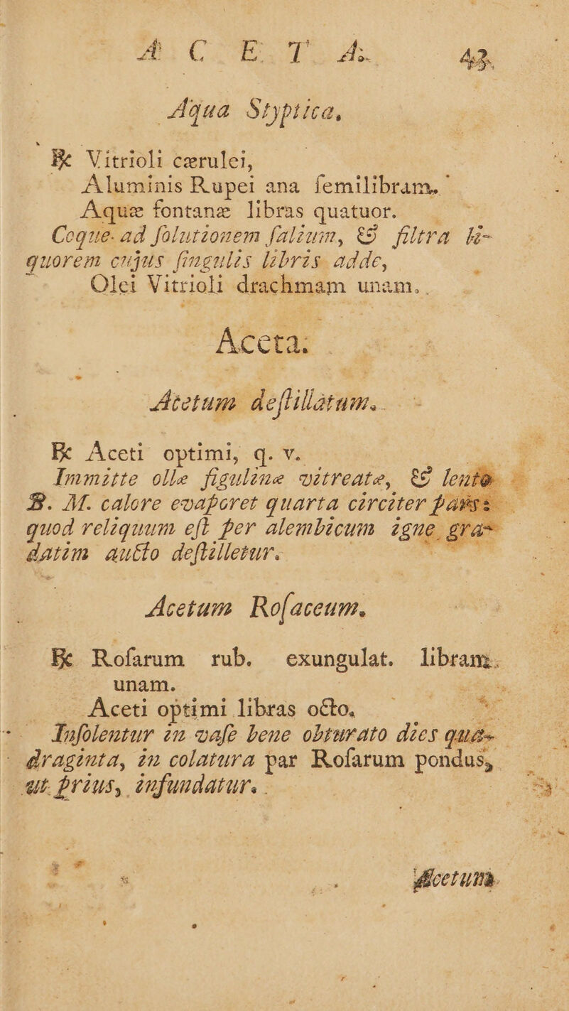 qua Syptica, Be Vitrioli czrulei, Aluminis Rupei ana. femilibram. ' Aqu: fontane libras quatuor. — Coque. ad folutzouem falium, €9. filtra E- gquorem cujus fingules labris. adde, 3 Olei Vitrioli drachmam unam. ACcta . tetum.  efllatum. . Bc Aceti optimi, q. v. TL Inmite olle figuline wétreate, &amp;9 leute 2. M. calore eoaforet quarta cárciter fasss.—.— quod reliquum. eft per alembicum igue, gra datum auto deflilletur. | desti Acetum. Ro[aceum. Hc Rofarum rub. exungulat. libram. unam. En . — Aceti optimi libras octo, — A -- Jfoleutur 22 afe beue obturato dzes qua. | draginta, zu colatura par. Rofarum pondus, wt. prius, eufuudatur. . | . s ae dleetum.