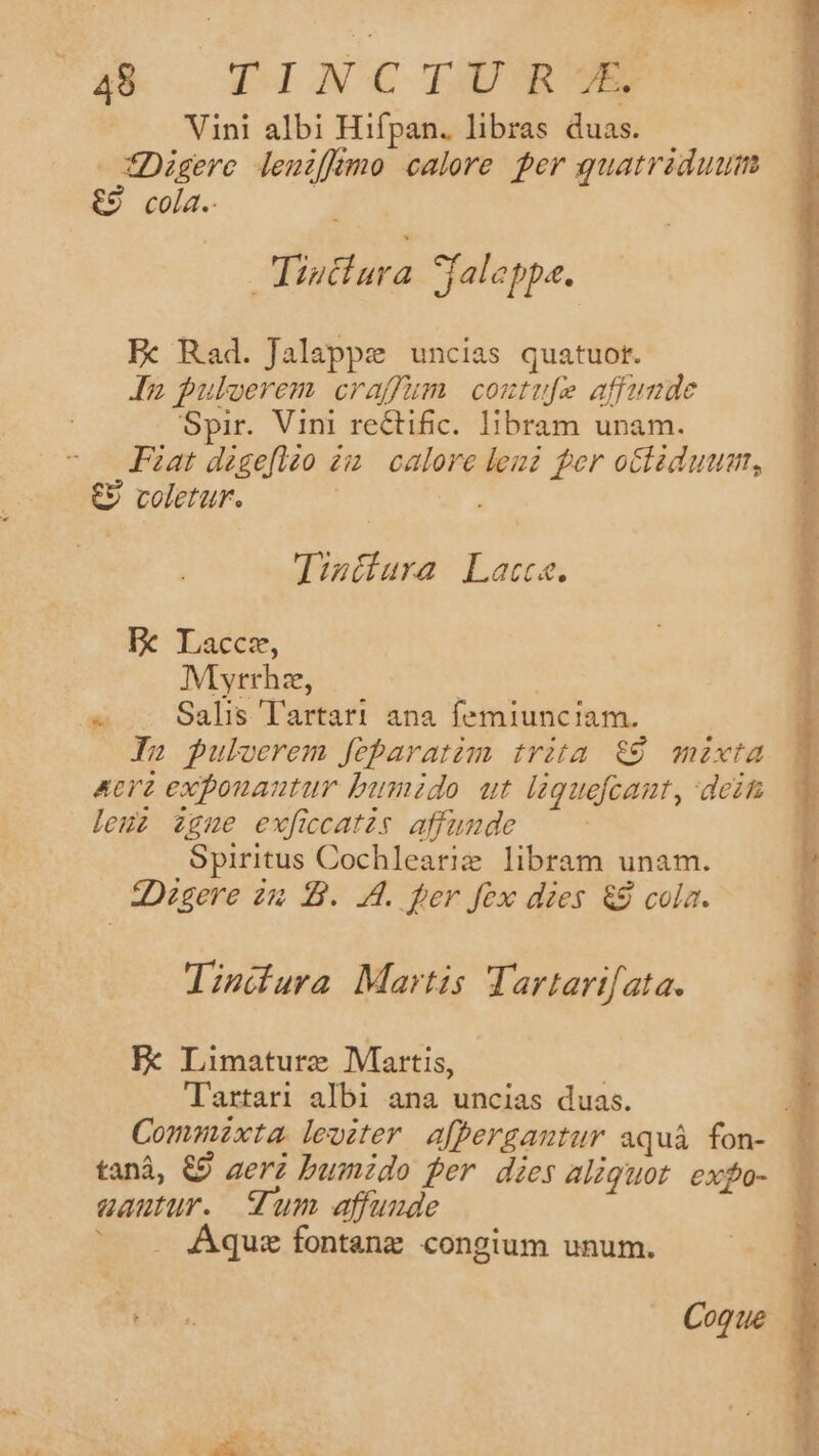 ko DINCOLÜSSUE Vini albi Hifpan. libras duas. fDigere leuiffermo calore per guatriduum €9 cola. | | Tiutiura jaleppa. Fx Rad. Jalappe uncias quatuor. In puloerem craffum contufe affunde Spir. Vini rectific. libram unam. Fat dzgefleo zi. calore len fer oclzduum, €9 coletur. | Tizitura Latte. E Laccm, Myrrha, | ^ .. Salis lartari ana femiunciam. In puloerem feparatim trita &amp;9 mixta Aere expouautur bumido ut laguefcant, dein leuz zgue exficcatzs affumde Spiritus Cochlearie libram unam. 2:Digere 2m B. 4. per fex dies &amp;9 cola. lindura Martis Tartarifata. FE Limaturz Martis, Tartari albi ana uncias duas. E Commnzxta lewiter affergantur aquáà fon- tanà, &amp;9 aeri bumido fer dies aliquot exfo- . aautur. um affuude ' . Aqusz fontanz congium unum.