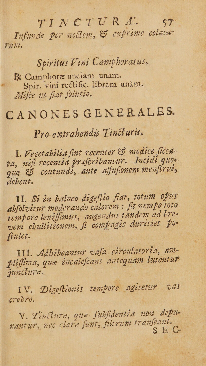 Ed FINCTESM. ey. Tufunde fer uotiem, &amp;9 exprime colatw: ram. Spiritus Vini Camphoratus. Spir. vini rectific. libram unàm. AMáfce ut fiat Jolurzo.. | CANONES GENERALES Pro extraheudás Tiacturit. I. Vezetalilia fit recenter 89 «modice ficcs- ta, uifi recentia prafcribantur. Jucida quos. que &amp;9 coutuude, dute affufionem menfirue, debent. lI. Si e balueo digeftio fiat, totum opus alfoloitur moderaudo calorem : fit tempe toro tremore leniffmus, augeudus tandem ad bre- m ebullitiouem, fü. compagis duretzes fo- ulet. | 1H. Zdbibeantur vafa. cárculatoria, am- flüffina, que. iucalefcant. antequam luteutun gquacture. IV. igeflionis tempore agitetur vas crebro. V. Tin&amp;lure, que. fubfidentia nou defr- rantur, uec clare fuut, ftrum d S