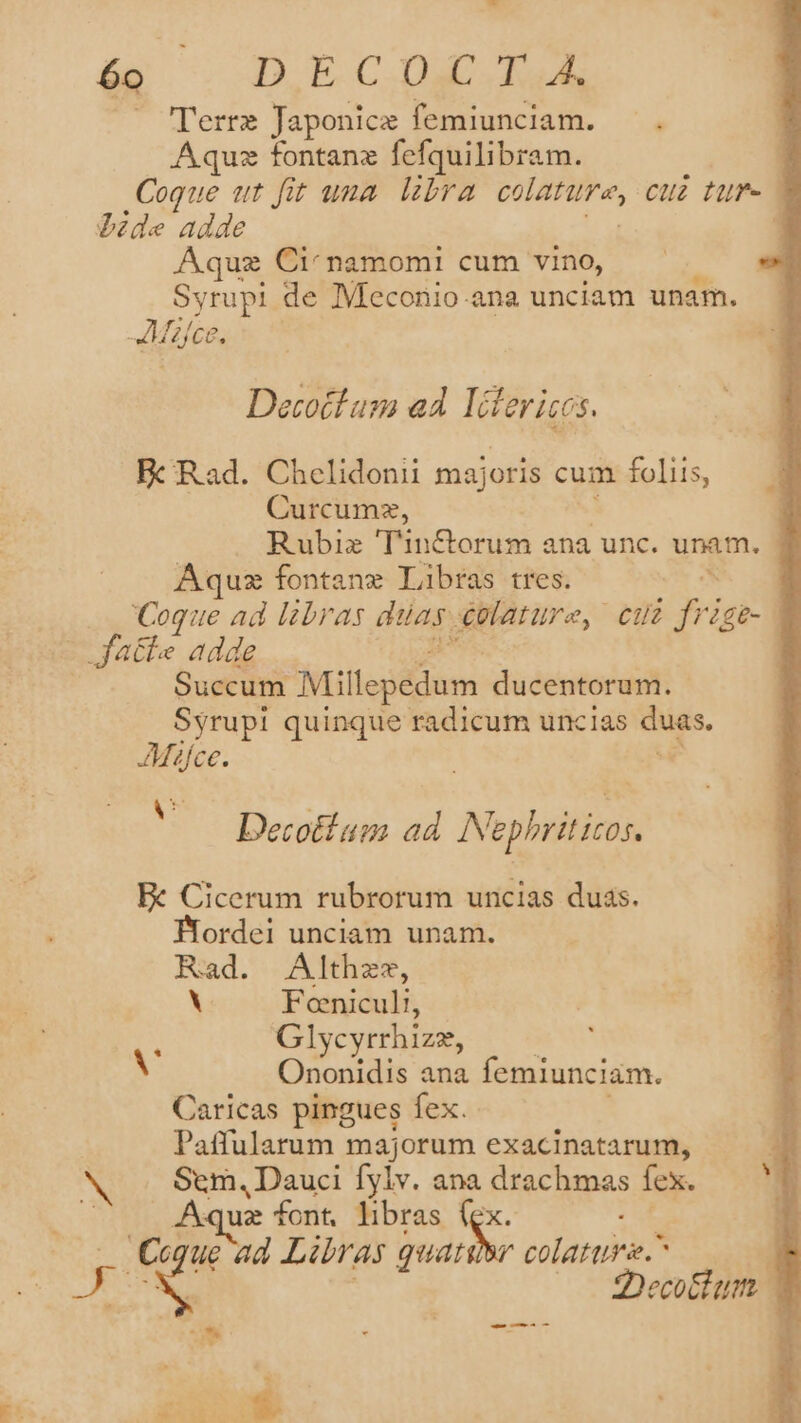 - 6o D ECIX IE — Terre Japonice femiunciam. —. Aquz tontanz fefquilibram. 3 Coque tt fit uua libra POP; Cu Hr | Pide adde | Aquz Ci'namomi cum vino, Syrupi de Meconio.ana unciam unam. Mies. Decotlam ad Idterices. Fc Rad. Chelidoni majoris cum foliis, Curcumz, Rubiz 'T'in&amp;orum ana unc. unam, Aquz fontanx Libras tres. | | Coque ad libras duas. €ulature, cui P ifE- - fatte adde Succum Millepedum ducentorum. Syrupi quinque radicum uncias is. JMafce. Decotium ad Nephriticos, Ec Cicerum rubrorum uncias duas. Biordei unciam unam. Rad. Althzz, V Fonicul!, : Glycyrrhizz, A Ononidis ana femiunciam. Caricas pingues fex. Paffularum majorum exacinatarum, Sem, Dauci fylv. ana drachmas fex. Aquz font, libras (ex Ccque ad Libras quat r colattire. ia 2Decottum. | - -— —ÀÀ * T - -.