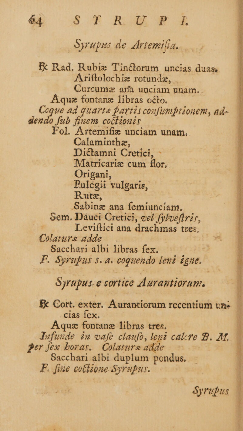 Ayrups de Artemifia.. IX Rad. Rubi 'Tinctorum uncias duas Ariftolochiz rotundz, Curcumz arfa unciam unam. Aquz fontanz libras oclo. Coque ad quarta partis coufumptiouen, ad- dendo fub fiuem coólionir Fol. Artemifie unciam unam. Calaminthz, Dictamni Cretici, - Matricarie cum flor. Origani, Pulegii vulgaris, Rutz, .Sabinz ana femiunciam, Sem. Dauci Cretici, ve fylceftrzr, Leviftici ana drachmas tres, Colature adde | Sacchari albi libras fex. | F. Syrupus 5. a. coqueudo leni igne. Ayrupus. e cortice Aurantiorum. Ix Cort. exter. Aurantiorum recentium vns. cias fex. Aquz fontanz libras tres. Jufuude im wafe claufoó, leui cakre 2. AM. ger Jex boras. Colatureadde | —— Sacchari albi duplum pondus. - F. fiae cotieone Syrupus. Syrupus