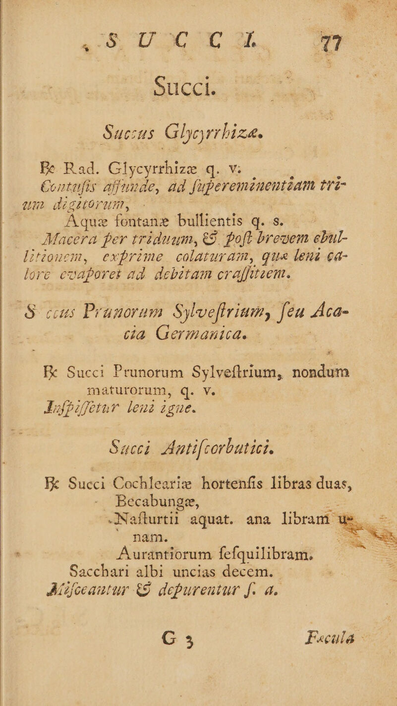 ^ eun ^de 4S UOCE OM. Succi. Sucus Glyj rrhiza. Ee Rad. Glycyrrhize q.v: Contafis affuude, ad fuperemzuentzam tri- um digstorum, Aque fontans bullientis q. s. Macera per triduam, 9. poft bregem epu litiouem, exfrime colaturam, qua lena ea- lore caperet ad debztam craffitzen. S cus Pragorum Sylveffrium, Jen Aca- | da Germanica. Ee Succi Prunorum Sylveftrium, nondum maturorum, q. V. JAufpufotuv leui igue. Sacci Aatifcorbutici. He Succi Cochleariz hortenfis libras duas, Becabungze, -Naflurtil aquat. ana libram e s Aurantiorum fefquilibram. Saccihm albi uncias decem. Aízfceautur &amp;9. depureutur f. a. Tee