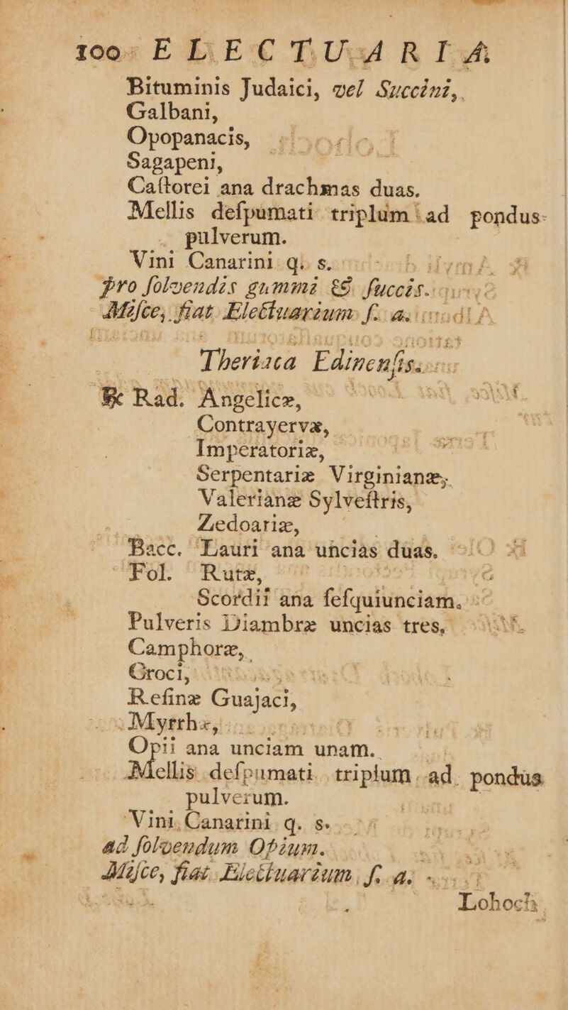 focC-—Á 100- ELECTUAMRIA Bituminis Judaici, ve]. Succézz,. Galbani, Opopanacis, Sagapeni, Ca(torei ana drachmas duas. Mellis defpumati triplum (ad pondus. pulverum. Vini. Canarini«qb s.s ib idiyn nj Bro foloendis gummi $8 fccit. ME dee. fiat Eletiuarium. fs t1£* Ip / y MA RN Els mio € Rad. Angelice, SUOQ.X irt Sol! : Contrayerva, m Imperatoriz, M Serpentarim Virginianz;. Valerianz Sylveftris, Zedoariz, Bacc. Lauri ana uhcias duas. x: COOL URBEM 5e á Scordil 'üna fefquiunciam. - Pulveris Diambrz uncias tres, (707 Camphore,. Croci, v Refine Cisistt Mytthaj:ncosesnsio Opi! ana unciam unam. Mollis defpumati. ipii ad. pondus pulverum. Vini, Canarini q. $75 Ad foloendum Ofzun. P fias. Eleibuarium. Jae s i - Lohoch |