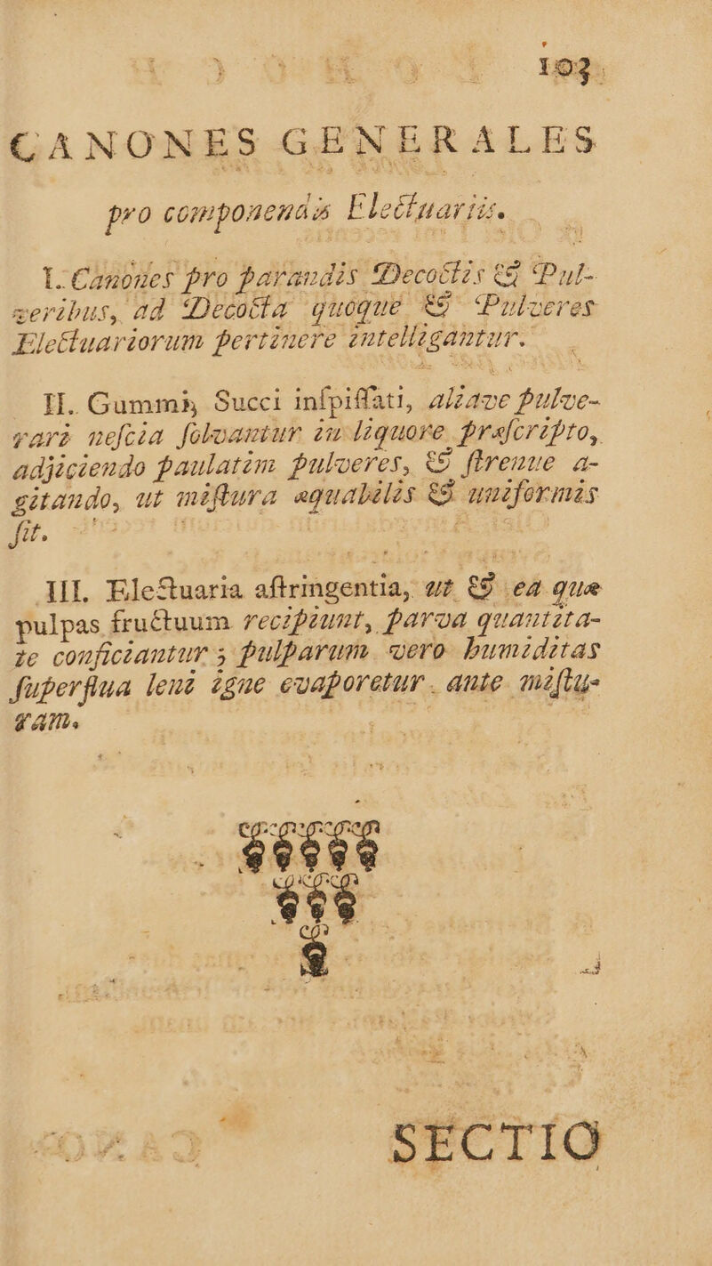 CANONES GENERALES i pro compoueuaa Elecfnariz. LL Canoges pro paraudis Decoctzs 68 (pul ceribus, ad iDecotia quoque €9 Puloeres KEletluariorum pertinere zntellaganmtur.. II. Gumms, Succi infpiffati, a/zave Puloe- vari neftia foloamu du liquore. prafcrzpro, adjiciendo paulatim pulveres, 9 ftremue a- gitaudo, ut miftura aguabilos &amp;9. quzformas fit. IL EleSuaria afltringentia, uz €9 ez que pulpas fructuum recipiunt, paroa quautzta- ze couficiautur 5 pulparum. «ero. bumzditas füperflua leui £gue euaporetur . aute. muz[tu- VA. SECTIO