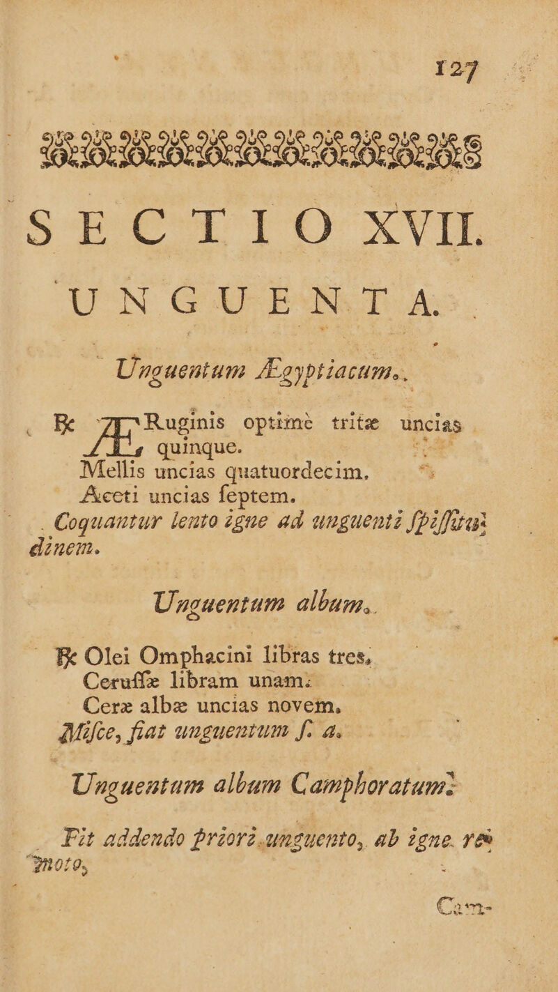 WIRKUNG ORIRES ISECTIOÓ xVIL UNGUENTA - Unguentum JEoyptiacum, . ER gno optzme tritze uncias . quinque. Mellis uncias quatuordecim. Aeti uncias feptem. Coquautur lento zgue ad unguemz fpzfuas dinem. Unzcuentum album, —. Fc Olei Omphacini libras tres, Ceruffe libram unam: Cerz albz uncias novem, AMáfce, fiat uugueatum f. a. Unguentum album Camplhoratum: Fit addendo frzorz. MATUenO, 4b igne ye ^09, Cam-