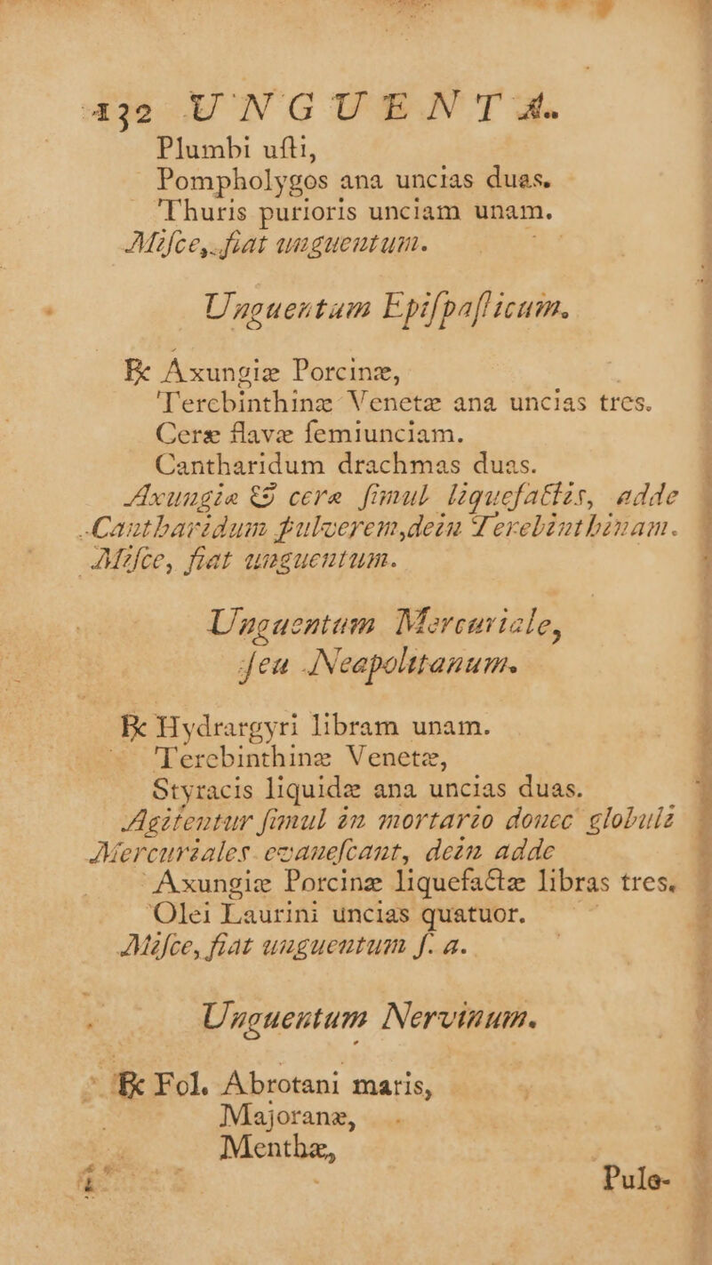 432 UNGUEN T4. Plumbi ufti, Pompholygos ana uncias dues. 'Thuris purioris unciam unam. Mifce,..foat auigueutum. X. Uzguentum Epifpaf icum. E Axungiz Porcinz, dorthin Veneta ana uncias tres. Cers flave femiunciam. Cantharidum drachmas duas. JAxungie €9 cere. fimul laquefatizs, adde -Cautbarzdum fulcerem,dein V erebiuthbinam. JMifce, fiat uagueutum. Unguentum M. oreuiale, Jea JNeapolttanum. Bc Hydrargy ri libram unam. — Terebinthing Venetz, Styracis liquide ana uncias duas. Agitentur fi fimul àm mortarzo douec globuiz Mercursales-ezauefcaut, dezm adde Axungie Porcinz liquefa&amp;z libras tres. Olei Laurini uncias quatuor. JMafce, fiat umguentum Jf. a. « Unguentum Nervinum. E Fol Abrotani maris, Miajoranz, Menthz, n ey Pule- nct Me Mie Bini ic tiit in