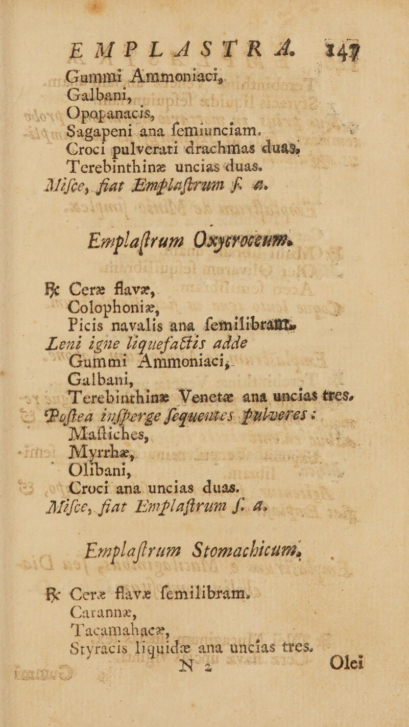 ** EMPLASTRA 143 Gummi Tim ppieis dg Galbam... v, Opopanacis, à -i^« Sagapeni ana femiunciam.. ad .. Croci pulverati drachmas dues; | 'erebinthine uncias duas. AMfee,. Pe: — a ^ Em rd Der. | Fk Cere flavz,. Colophoniz, Picis navalis ana femilibratt, Leni igne Jiquefattzs adde Gummi Ammoniaci;. Galbani, Terebinthine Veneta ana uncias tres, T Pie LHufperge fequeutes. wee: AR ones Olla Croci ana. uncias duas. á Mifio, Jiat Emplafirum f..4.. Emplaftrum Stomachicum, Ec Cere fave féonitibiai | Carannz, 'Tacamahaez, | Styracis. liquide ana uncías ttes ^ ^, NT Olei