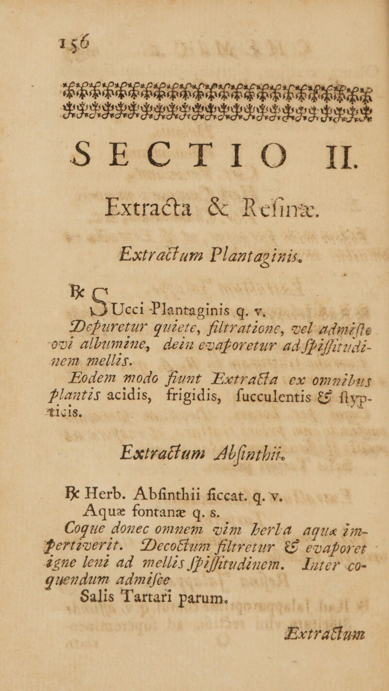 P sl PIIIRPRIRRIPRPORCRPRCDPRERÉER Sedestededodesodosodedodedododotoaen dba SECTIO IH Extracta &amp; Refinz. Extratium Plaztaoigis. | | C uei Plentaginis q. v.c les dy add Depuretur quete, fltratione, vel admite ovt albumtne, dein ezaforetur ad fbiffitudi- nem mellzs. ] TEREERE Eodem modo fiunt Ewtratla ex omnibus flautis acidis, frigidis, fucculentis ££ flyp- ticis. V » Extratcium Abfigtbir. Fx Herb. Abínthii ficcat. q. v. Aqu fontanz q. s. | Coque donec omuem. oim Lerla agu« im- dertoverit. Decottum fütretur &amp;€ evaporet &amp;gne leuz ad mellzs fpifttudinem. — Xater co-- quengdum admáifie Salis Tartari parum... Evtratiun