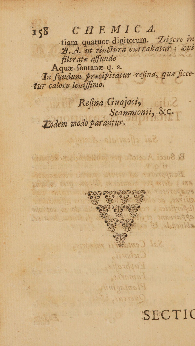 1:88 CHEMIC A tiam. quatuor digitorum. —ZDigcre 2 3.4. ut tin&amp;lura extrabatur i ui fütrate affunde MT As le n a .. Aque fontanz q. S. | 3» fuu im. Preacipitatur qefina, que ficce- &amp;£ur-calore leudffmo. —— 2) ME Ww — Refina Guajati» | Scamttonil, AG.