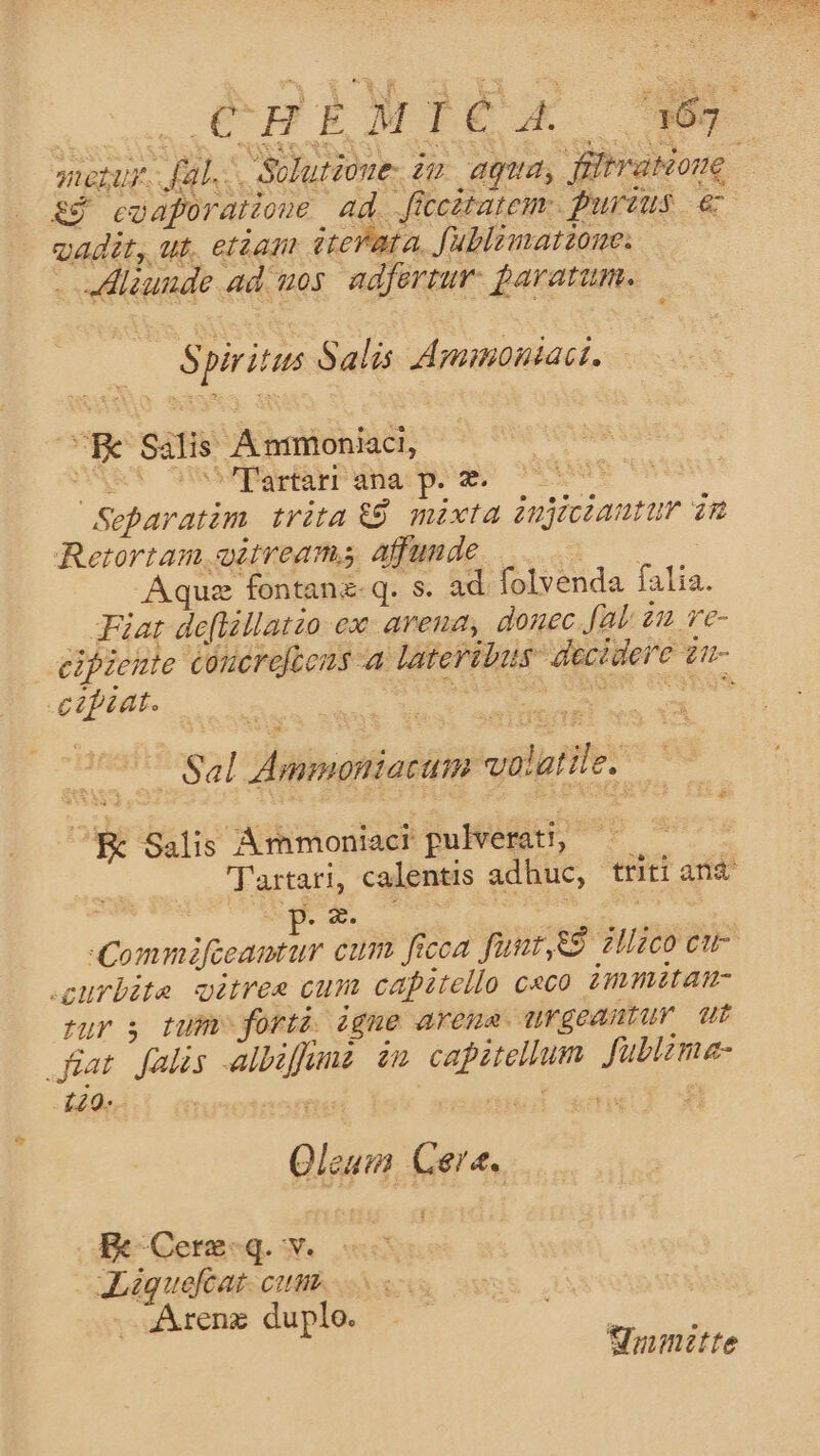 mesur. Jal. Solutioue, iu. agua, filtration. &amp;y coaforaione. ad. ficcztarem:. furius € vadit, ut, etàam dteVata, Jublimatzone. .— . JHlzunde ad uos. adfertur: paratum. : Spiritus Salis Apgamoniact. URe Salis Ánmoniaci, CART UMMVPSrIEPHna p.e 7 ss Separatàm trita 9 mixta injiciantur 3m Retortam witreams affunde ws Aquz fontanz-q. s. ad folvenda falia. Fiat de[lállatzo ex arena, donec fL 21 ve- eipieute coucrejtons a lateribus: decidere £n- -czféat. | lienpr coc Af te up Sal Ammoniacum volatile. d ^K Salis Ámmoniaci pulverati, —— Tartari, calentis adhuc, triti arid : jus Ae Dig eite Commifceamtur cum ficca funt,eg zHlaco eue curbite oitres cum capitello c«co immitan- fur $ tum forti igne arena urgeautur ut iat. falis -albiffun. in capitellum. fublima- L20- dw QANOUE cu T Qleum Cere. Rc-Cerz-q. v. JLiquefcat. cum. - Arenz duplo. : : Sumitte