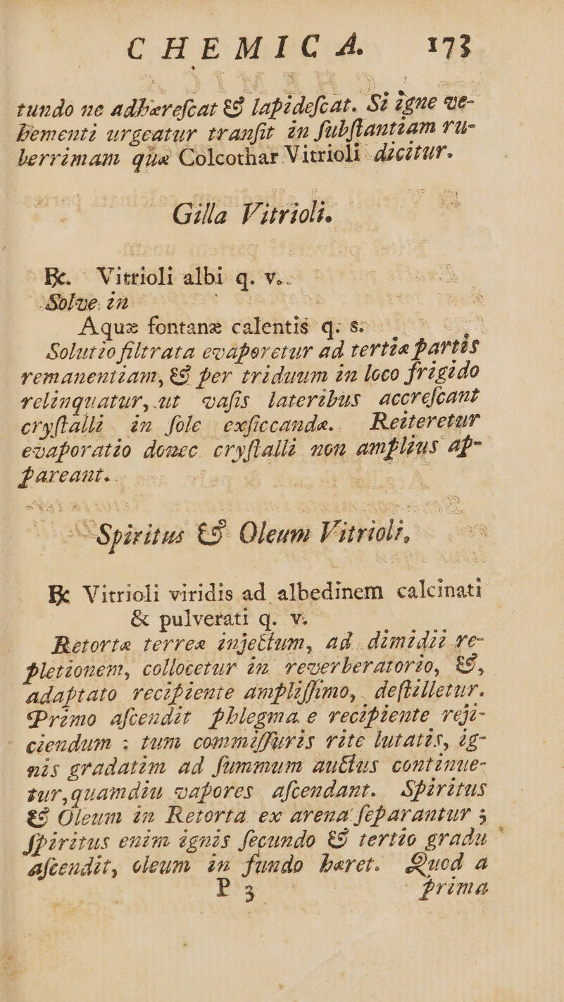 rundo ue adberefcat €à lapidefcat. Si igne ae- Bementi urgeatur tranfit àu fubftantzam vu- lerrimam qus Colcothar Vitrioli. dzezfa. aito tok Be. Vitrioli albi q. v.. Aquz fontane calenti$ q. s- ke Soluto filtrata evaperetur ad tertia partis remanentiam,&amp;4 per triduum in loco frigido reliuquatur, at oafis. lateribus accrefcant eryftall. ám fole exficcande.. — Retteretum eoaporatio domec. cry[lallà aon amplius ap- £nreaat. .. E | MUI A nu Spiritus £2. Oleum Vitriali, E Vitrioli viridis ad albedinem calcinati &amp; pulverati q. v. Retorta terrea iujetium, ad . dimzdaze ve- letiouem, collocetur im veoerberatorio, &amp;, Adafptato recipiente amplzffumo, . de[lzlietur. Qrono afendit pblegma e recipiente veji- - cieudum ; tum commiffuris vite lutatis, àg- nis gradatim ad fummum autlus. contzmue- zur,guamdiu vapores. afcendant. Spirztus t£ Oleum in Retorta ex arena feparantum 5 fpiritus euim ignis fecundo 9 tertio gradu ' afeeudit, eleum. im fuudo beret. Quod a | d 2 | |jrima