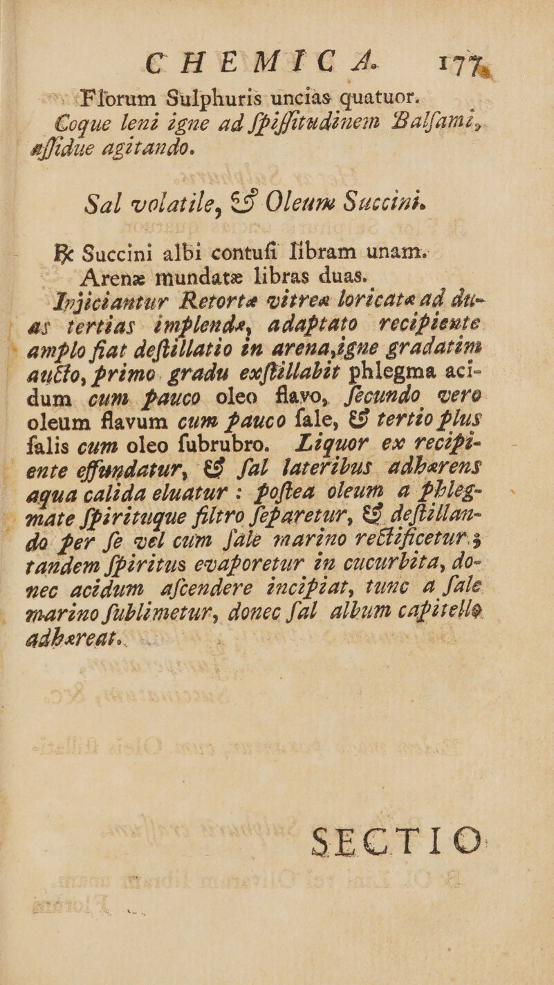 C HEWMYTGC A. 178 ^: cFlorum Sulphuris uncias quatuor. | Coque leui igue ad fpiftrudiuem Balfamz,. | &amp;effidue agitando. $al T Ud €9 Oleum Succini. Fk Succini albi contufi libram unam. — Arenz mundate libras duas. Irjiciantur Retorte vitrea loricate ad dti- | ar ferias. àmplende, adaptato recipiente - amplo fiat deftillatio 1n arena,igue gradatim - Atiélo, primo. gradu exftillabit phlegma aci- dum cum. pauco oleo flavo, fecundo «ero oleum flavum cum auco fale, &amp;9 zertzo plus falis cum oleo fubrubro. Liquor ex reczpi- - ente effundatur, €. fal lateribus adbarens aqua calida eluatur : poflea oleum a. PLieg- - mate fpirituque filtro feparetur, € deftillan- do fer fe vel cum Jale marino re&amp;ctaficetur.s randem fpiritus evaporetur. iu cucurbeta, do- aec acidum aftendere incipiat, tuuc a fale enarino fublimetur, douec fal. album capitello adbereat.. : : : ^ CEA * SECTIO