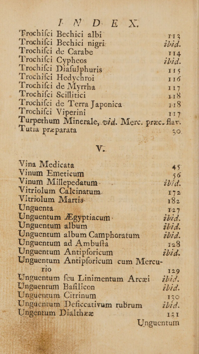 LPONWIEDARYX. Erochifci Bechici albi I13 Trochifci Bechici nigri: ibid. Trochifci de Carabe T14 Trochifci Cypheos zbid. Trochifci Diafulphuris yoapt s Trochifci Hedychroi 116 'Trochifci de Myrtha |. 117 Trochifci Scillitici i15 T'rochifei de Terra Japonica s 34418 Trochifci Viperini 117 Turpethum Minerale,.o2d. Merc. prac. fav. Tutia preparata 59. va Vina Medicata PES Vinum Emeticum | 56 Vinum Millepedetum- . ibiq. Vitriolum Calcinatum. I72 Vitriolum Martis- 182 Unguenta — 127 Unguentum JEgypt zbid. Unguentum album ibid. Unguentum album Camphoratum ebzd. Unguentum ad Ambufta ! 128 Unguentum Antipforicum zbid. — Unguentum Antipforicum cum Mercu- *U LOEO 129 Unguentum feu Linimentum Arczi — zb. . ; Unguentum Bafilicon : bid. Unguentum Citrinum 120 U | Dialthex | 121 PRESUHE Unguentum