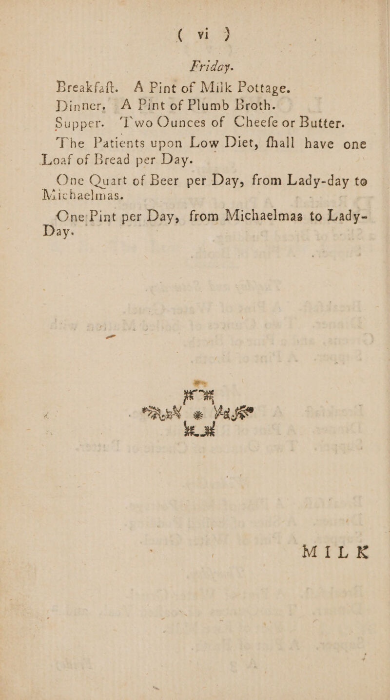 {1.9 Friday. Breakfaft. A Pint of Milk Pottage. Dinner, A Pint of Plumb Broth. Supper. ‘Iwo Ounces of Cheefe or Butter. The Patients upon Low Diet, fhall have one Loaf of Bread per Day. One Quart of Beer per Day, from yay day te Michaelmas. som Pint per Day, from Michaelmas to ade ny MILK