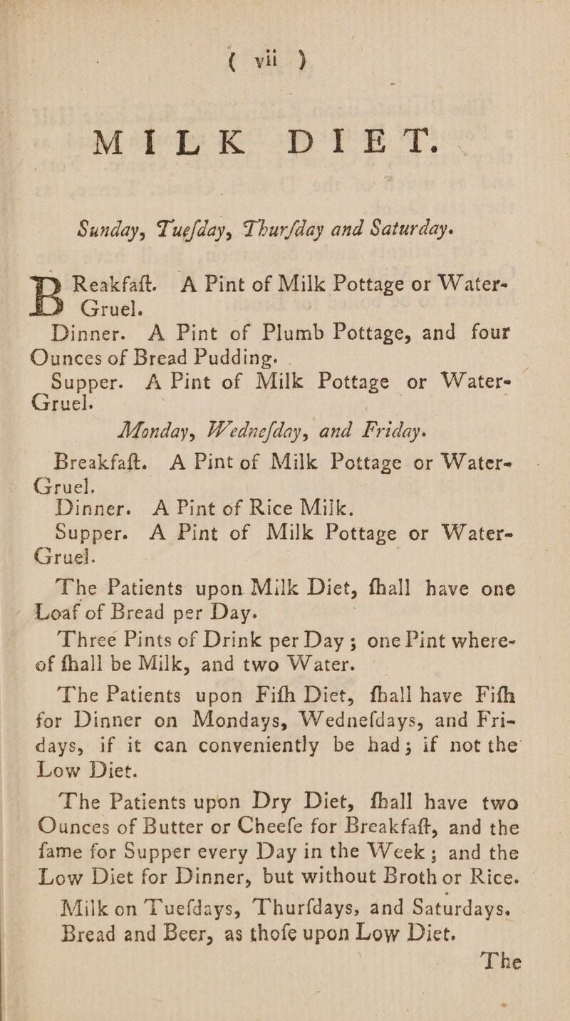 ( vii ) Me KD TET. Sunday, Tuefday, Thurfday and Saturday. Reakfaft. A Pint of Milk Pottage or Water- Gruel. Dinner. A Pint of Plumb Pottage, and four Ounces of Bread Pudding. Supper. A Pint of Milk Pottage or Water- Gruel. ge Monday, Wednefday, and Friday. Breakfaft. A Pint of Milk Pottage or Water- Gruel. Dinner. A Pint of Rice Milk. Supper. A Pint of Milk Pottage or Water- Gruel. The Patients upon Milk Diet, fhall have one - Loaf of Bread per Day. Three Pints of Drink per Day ; one Pint where- of fhall be Milk, and two Water. The Patients upon Fifh Diet, fhall have Fith for Dinner on Mondays, Wednefdays, and Fri- days, if it can conveniently be had; if not the Low Diet. The Patients upon Dry Diet, fhall have two Ounces of Butter or Cheefe for Breakfaft, and the fame for Supper every Day in the Week; and the Low Diet for Dinner, but without Broth or Rice. Milk on Tuefdays, Thurfdays, and Saturdays. Bread and Beer, as thofe upon Low Diet. The e