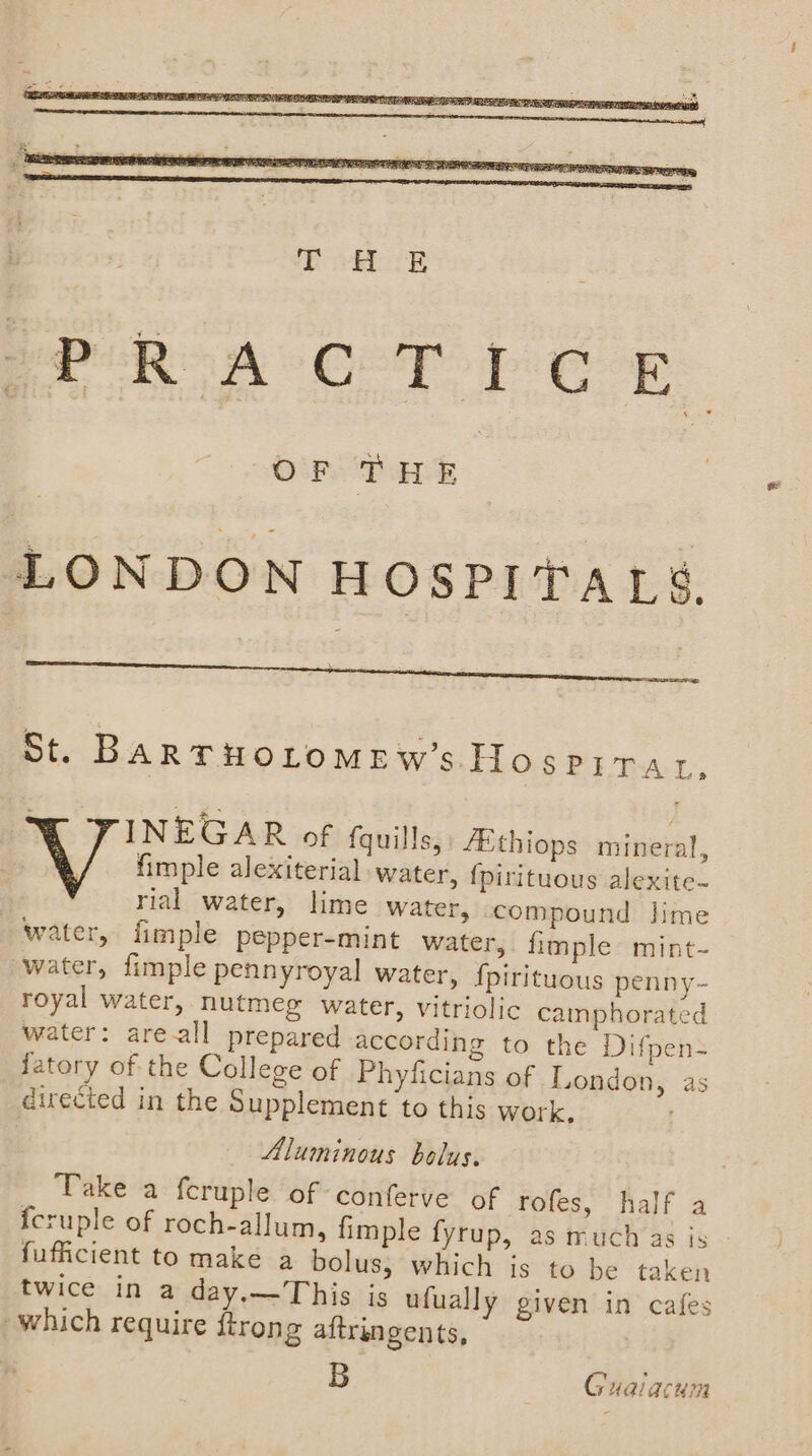 PRA COT PE E OF tHE LONDON HOSPITALS, St. BARTHOLOMEW’s.Hospirat. X TINEGAR of fquills,: Athiops mineral, fimple alexiterial water, {pirituous alexite. rial water, lime water, compound lime water, fimple pepper-mint water, fimple mint- ‘water, fimple pennyroyal water, {pirituous penny- royal water, nutmeg water, vitriolic cainphorated water: areall prepared according to the Difpen- fatory of the College of Phyficians of London, as direcied in the Supplement to this work, Aluminous bolus. Take a feruple of conferve of rofes, half a {cruple of roch-allum, {imple fyrup, as much as is fufficient to make a bolus; which is to be taken twice in a day.—This is ufually given in cafes which require ftrong aftringents, B Gualacum