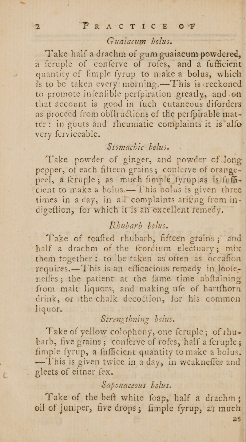 %, ‘Pra cT 1c-8 OF Guaiacum bolus. Take half adrachm of gum guaiacum powdered, a {cruple of conferve of rofes, and a fufficient quantity of fimple fyrup to make a bolus, which is to be taken every: morning.—This is: reckoned to promote infenfible per{piration greatly, | and.en that account is good in fuch cutaneous diforders as procecd from obitructions of the perfpirable mat- ter: in gouts and rheumatic complaints it is alfo very ferviceable. Stsmachic bolus. Take powder of ginger, and powder of Jong pepper, of each fifteen grains; contorve of orange- peel, aicruple; as much fimple fyrup.as is fufi- cient to make a bolus.— This bolus is given three times in aday, in ail complaints arifng from in- digeftion, for which it is an excellent remedy. Rhubarb bolus. Take of toafied rhubarb, fifteen grains ; and half a drachm of the ordians eleétuary ; ; mix them together: to be taken as often as occafion requires. — [his isan efficacious remedy in loofe- nefles; the patient at the fame time abftaining from malt liquors, and making ufe of hartfhorn drink, or the chalk decoction, for his common Iiquor. Strengthning bolus. ake of yellow co!ophony, one feruple; of rhu- barb, five grains; conferve of rofes, half a {cruple,; fimple fyrup, a fufficient quantity to make a bolus, — This is given twice in aday, in weaknefles and eleets of eitner fex. Saponaceous bolus. Take of the beft white foap, half a drachm; oil of juniper, five drops ; fimple fyrup, as much as