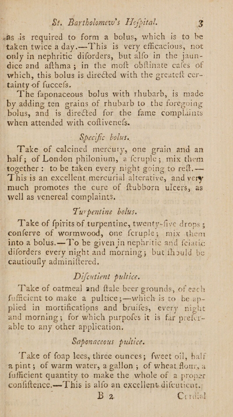 was is required to form a bolus, which is to be taken twice aday.—This is very efficacious, not only in nephritic diforders, but alfo in the jaun- dice and afthma; in the moft obftinate cafes of which, this bolus is directed with the greateft cer- tainty of fuccefs. The faponaceous bolus with rhubarb, ts made by adding ten grains of rhubarb to the foregoing bolus, and is directed for the fame complaints when attended with coftivenefs. Specific bolus. Take of calcined mercury, one grain and an half; of London philonium, a fcruple; mix them together: to be taken every night going to reft.— This is an excellent mercurial alterative, and very much promotes the cure of ftubborn ulcers, as well as venereal complaints. Turpentine bolus. | ‘Take of fpirits of turpentine, twenty-five drops; cenferve of wormwood, one {cruple; mix them into a bolus. — To be given in neporitic and f{ciatic diforders every night and morning; but thauld be cautioufly adminittered. Difcutient pultice. Take of oatmeal and ftale beer grounds, of each fuficient to make a pultice;—which is to be ap- plied in mortifications and bruifes, every night and morning; for which purpoles it is far prefcr~ able to any other application. Saponaceous pultice. ‘Take of foap lees, three ounces; fweet oil, half a pint; of warm water, a gallon; of wheat flour, a fufficient quantity to make the whole of a proper confiftence.—T his is alfo an excellent difcuticot.. B 2, Cerdial