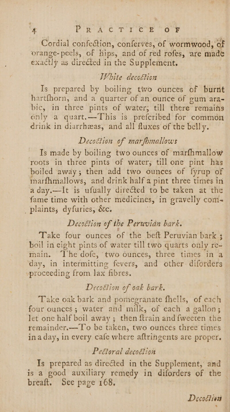 Cordial confection, conferves, of wormwood, of orange- peels, of hips, and of red rofes, ‘are made exactly as directed in the ‘Supplement, White decoétion Is prepared by boiling two ounces of burnt hartfhorn, and a quarter oF an ounce of gum ara- bic, in three pints of water; till there remains only a quart.—This is prefcribed for common drink in diarrhzeas, and all fluxes of the belly. Decoétion of marfomallows Is made by boiling two ounces of marfhmallow roots in three pints of water; till one pint has boiled away; then add two ounces of fyrup of marfhmallows, and drink half a pint three times in aday.—It is ufually directed to be taken at the fame time with other medicines, in gravelly coms _ plaints, dyfuries, &amp;c. Decsétion of the Peruvian bark. Take four ounces of the beft Peruvian bark boil in eight pints of water till two quarts only re main. The dofe, ‘two ounces, three times ina ‘day, in intermitting fevers, and other. diforders -~proceeding from lax fibres. Decoétion of oak bark. Take oak bark and pomegranate fhells, of each four ounces; water aiid milk, of each a gallon; Jet one half boil away ; then ftrain and {weeten the remainder.—To be taken, two ounces three times ina day, in every cafe where aftringents are proper. Peétoral decoétion Is prepared as directed in the Supplement, amd is a good auxiliary remedy in diforders of the breaft, See Page 168, Decocien