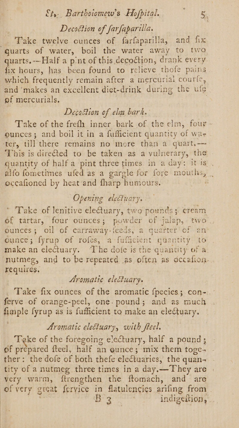 Decoétion of Sarfaparilla. Take twelve ounces of farfaparilla, and fix “Quarts of water, boil the water away to two quarts,-—Half a pnt of this decoction, drank every fix hours, has been found to relieve thofe pains which frequently remain after a mercurial courfe, and ’makes an excellent dict-drink during the ule of mercurials. DegeBion of elm bark. Take of the frefh inner bark of the elm, four ~ ounces; and boil it in a fufficient quantity of wa ter, till there remains no more than a quarts -—- This is directed to be taken as a vulnerary, the quantity of half a pint three times in a day: it is. gifo fometimes ufed as a gargle for fore mouths, | occafioned by heat and fharp humours. Opening elecizary. - Take of lenitive elefuary, two pounds; cream of tartar, four ounces; powder of jalap, two ounces; oil of ca inraway: feeds; a Quartet Ver-an Ounce; fyrup of rofes, a-fuflicient quantity. to make an eleCtuary. The dole is the quantity of a. nutmeg, and to be repeated as often as dccalion- requires, Aromatic electuary. Take fix ounces of the aromatic f{pecies; con-. ferve of orange-peel, one. pound; and as much fimple fyrup as is fufficient to make an electuary. Aromatic eleéiuary, with freel. Take of the foregoing electuary, half a pound; of prepared fteel, half an aunce; mix them toge- ther: the dofe of both thefe electuaries, the quan- tity of a nutmeg three times in a day.— They are very warm, {trengthen the ftomach, and are of very great fervice in flatulencies arifing from | B3 ' indigeition,