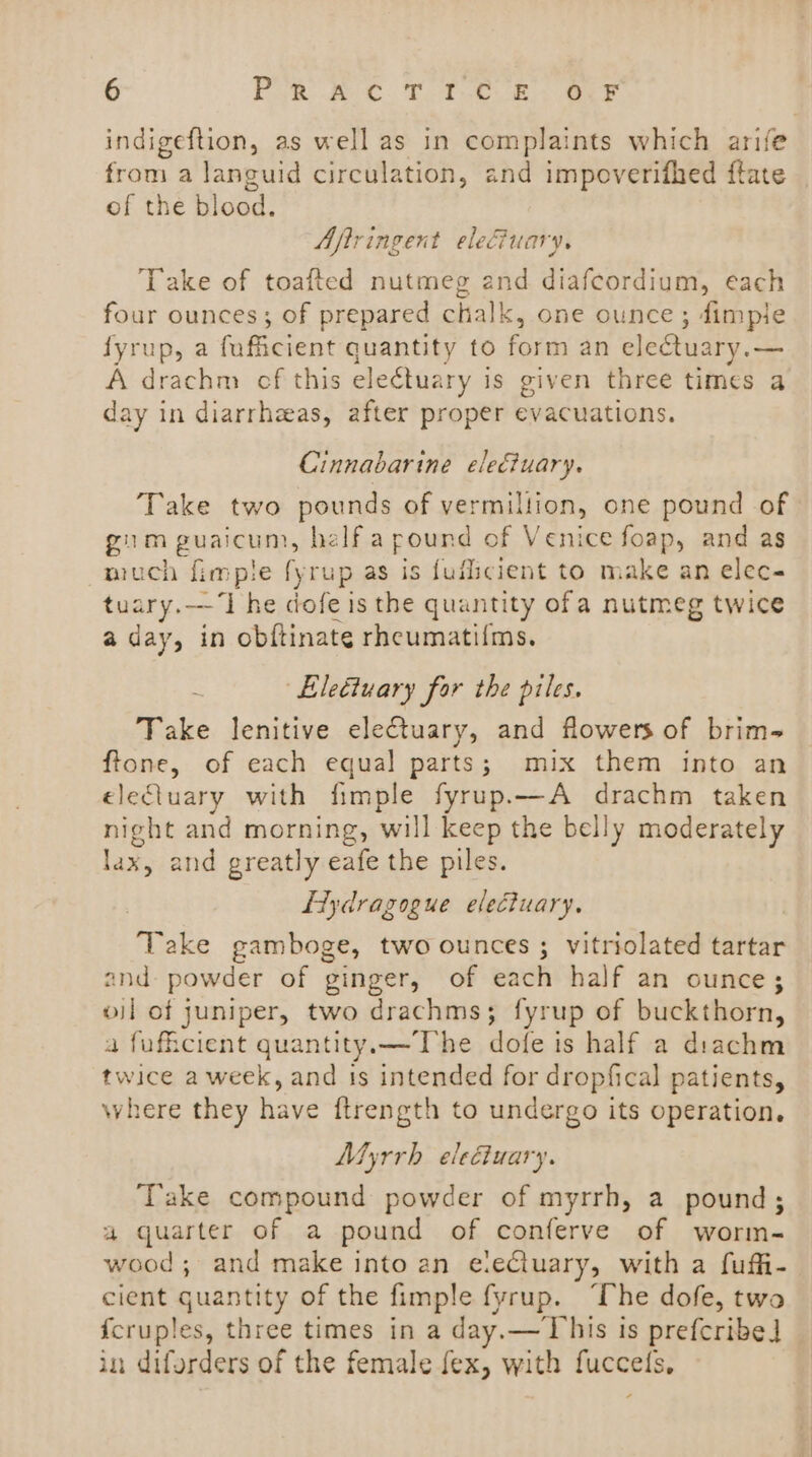 indigeftion, as well as in complaints which arife from a languid circulation, and impoverifhed ftate of the blood. Aftringent eleCiuary. Take of toafted nutmeg and diafcordium, each four ounces; of prepared chalk, one ounce; dimple fyrup, a fuficient quantity to form an electuary.— A drachm cf this electuary is given three times a day in diarrhaas, after proper evacuations. Cinnabarine ele&amp;uary. Take two pounds of vermillion, one pound of gum guaicum, helfa pound of Venice foap, and as much fimple fyrup as is fufscient to make an elec- tuary.——‘I he dofe is the quantity ofa nutmeg twice aday, in obftinate rhcumatil{ms. LEleétuary for the piles. Take lenitive eleCtuary, and flowers of brim- ftone, of each equal parts; mix them into an elecluary with fimple fyrup.—A drachm taken night and morning, will keep the belly moderately lax, and greatly eafe the piles. LTydragogue electuary. Take gamboge, two ounces ; vitriolated tartar and powder of ginger, of each half an ounce; oil of juniper, two drachms; fyrup of buckthorn, a fuficient quantity.x—The dofe is half a diachm twice a week, and is intended for dropfical patients, where they have ftrength to undergo its operation. Myrrh eleétuary. ‘Take compound powder of myrrh, a pound; a quarter of a pound of conferve of worm- wood; and make into an eleCluary, with a fuffi- cient quantity of the fimple fyrup. “The dofe, two {cruples, three times in a day.— This is prefcribe] in diferders of the female fex, with fuccels,