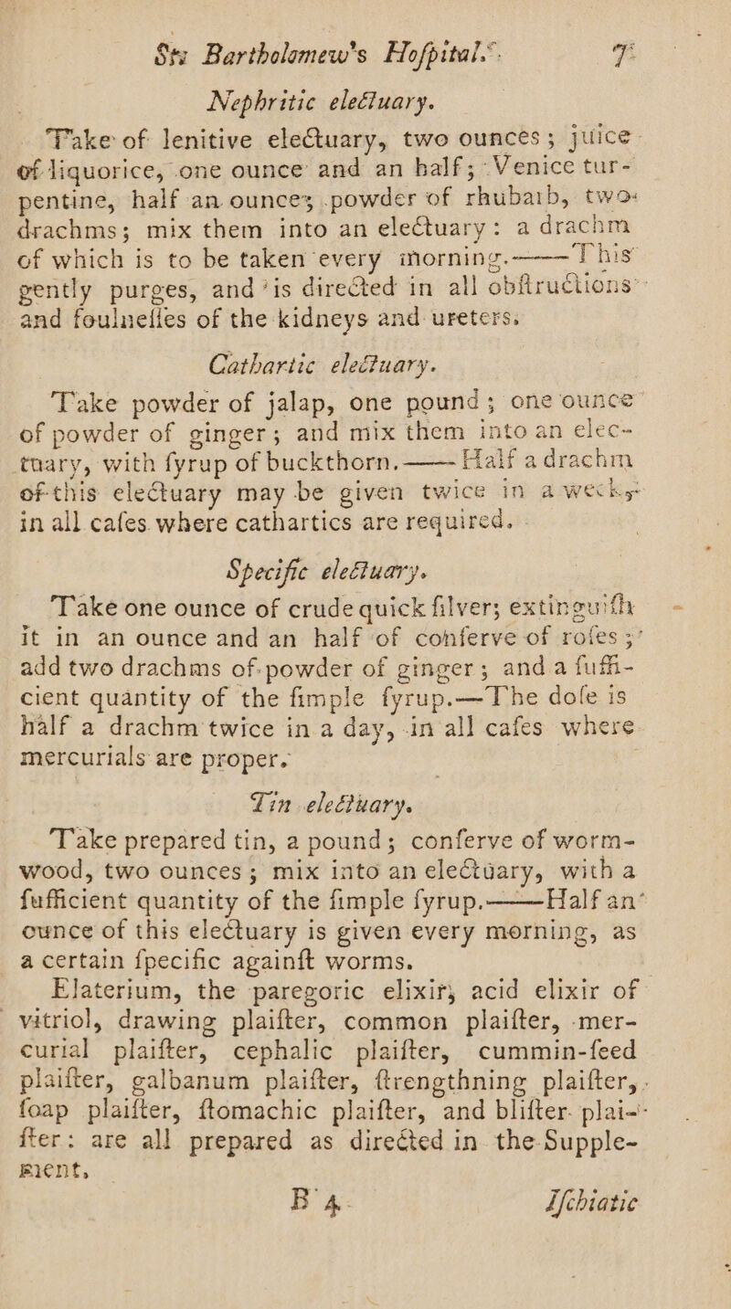 Nephritic eleétuary. Take of: lenitive eleCtuary, two ounces; juice- of liquorice, one ounce and an half; Venice tur- pentine, half an ounces .powder of rhubaib, two drachms; mix them into an electuary: a drachm of which is to be taken every inorning.— This’ gently purges, and ‘is directed in all obftructions” and foulneiles of the kidneys and ureters. Cathartic elefiuary. Take powder of jalap, one pound; one ounce: of powder of ginger; and mix them into an elec- tnary, with fyrup of buckthorn. Half adrachm of this electuary may be given twice in a weeks in all cafes where cathartics are required, Specific electuary. Take one ounce of crude quick filver; extinguith it in an ounce and an half of conferve of rofes 3’ add two drachms of: powder of ginger; and a fufh- cient quantity of the fimple fyrup.—The dole is half a drachm twice in a day, -in all cafes where mercurials are proper. : Zin elecluary. ‘Take prepared tin, a pound; conferve of worm- wood, two ounces; mix into an ele&amp;tuary, with a fufficient quantity of the fimple fyrup.——Half an’ ounce of this electuary is given every morning, as a certain {pecific againft worms. , Elaterium, the paregoric elixir, acid elixir of vitriol, drawing plaifter, common plaifter, -mer- curial plaifter, cephalic plaifter, cummin-feed plaifter, galbanum plaifter, ftrengthning plaifter,. foap plaifter, ftomachic plaifter, and blifter. plai-- fter: are all prepared as directed in. the Supple- ment,