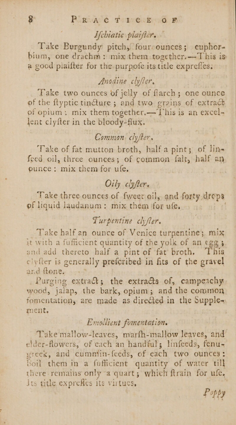 3 PLRVACC TebreeEsd B: Lfchiatic plaifier. Take Burgundy pitch, foursounces; euphor- bium, one drachm: mix them. together.—T his is a good plaifter for the purpofe its title exprefles; Anodine clyfler, | ‘Take two ounces of jelly of flarch; one ounce of the ftyptic tincture ; and two grains of extrack of opium; mix them together.— This is an excel- jent clyfter in the bloody-flux. Common. clyfter. ‘Take of fat mutton broth, half a pint; of lin feed oil, three ounces; of common falt, half an eunce: mix them for ufe. Oily clyfter. Take three ounces of fweet oil, and forty drops of liquid laudanum: mix them ‘for ule. Zurpentine chfler. Take half an ounce of Venice turpentine; mix it with a fufficient quantity of the yolk of an eg@; and add thereto half a pint of ‘fat broth, his clyfter is generally preferibed in fits of the gravel and ftene. Purging extra&amp;t; the extra@s of, campeachy wood, jalap, the bark, opium; and the common fomentation, are made as directed in the Supple~ ment. Emollient fomentation. Take mallow-leaves, marfh-mallow leaves, and elder-flowers, of each an handful; linfeeds, fenu- vreex, and cumntin-feeds, of each two ounces: boil them in a fufficient quantity of water till there remains only a quart; which ftrain for ufe. jts tithe exprefes its virtues, Poppy