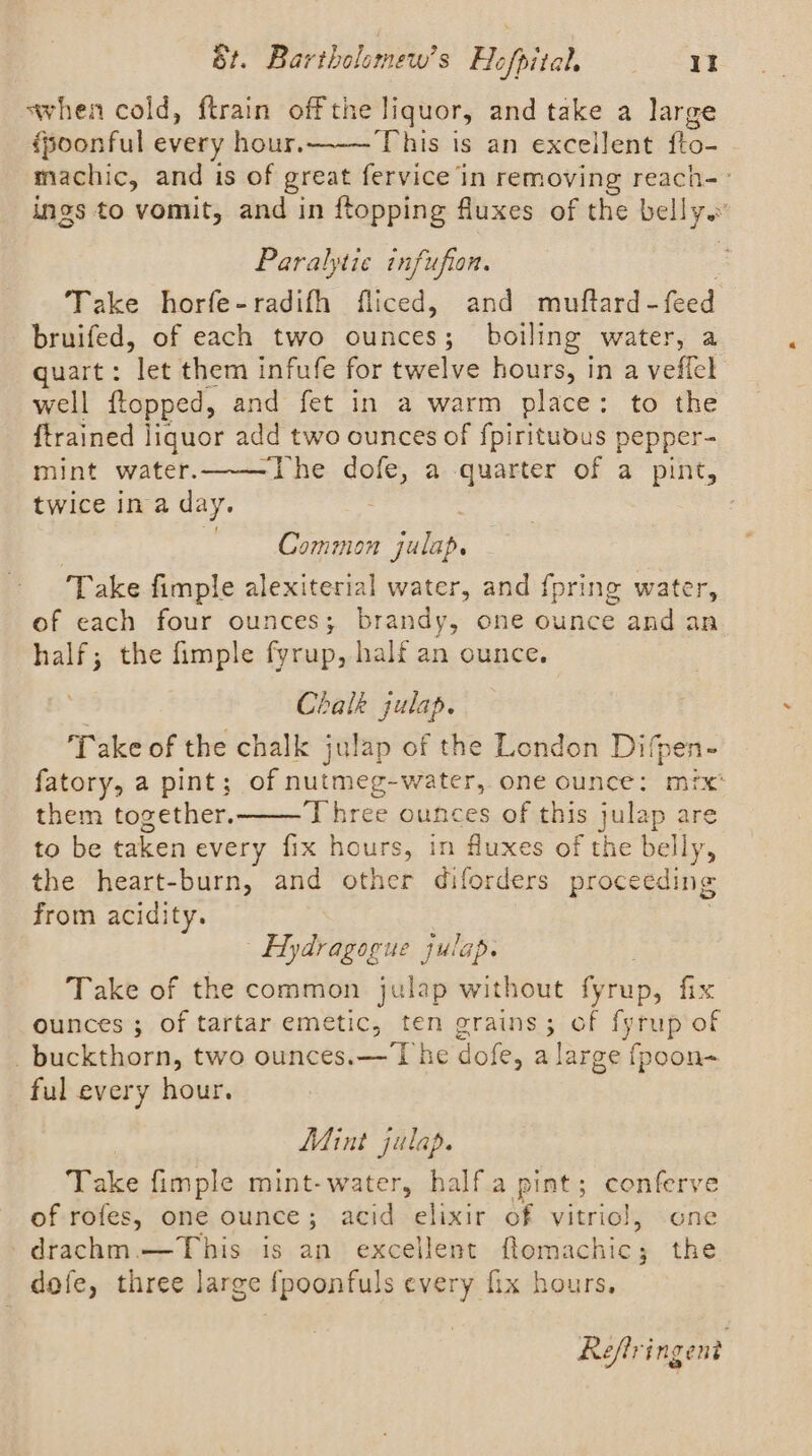 when cold, ftrain off the liquor, and take a large {poonful every hour. This is an excellent fto- machic, and is of great fervice in removing reach-- ings to vomit, and in {topping fluxes of the bells Paralytie infufion. Take horfe-radifh fliced, and muftard- feed bruifed, of each two ounces; boiling water, a quart: let them infufe for twelve hours, in a vefick well ftopped, and fet in a warm place: to the {trained liquor add two ounces of fpirituous pepper- mint water.——The dofe, a quarter of a pint, twice ina day. Common julap. Take fimple alexiterial water, and {pring water, of each four ounces; brandy, one ounce and an half; the fimple fyrup, half an ounce. Chalk julap. ‘Take of the chalk julap of the London Difpen- fatory, a pint; of nutmeg-water, one ounce: mix: them together. Three ounces of this julap are to be taken every fix hours, in fluxes of the belly, the heart-burn, and other diforders proceeding from acidity. Hydragogue julap. Take of the common julap without fyrup, fix ounces; of tartar emetic, ten grains; of fyrup of _buckthorn, two ounces.— The dofe, a large fpoon- ful every hour. Mint julap. Take fimple mint-water, half.a pint; conferve of rofes, one ounce ; acid elixir of vitriol, one -drachm. This ig an excellent Ramnalaks the dofe, three large {poonfuls every fix hours, Reflringent