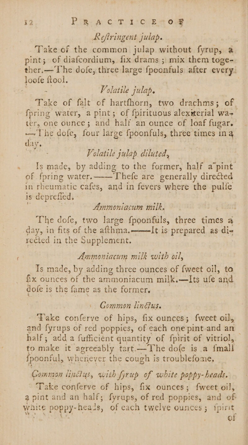 Refiringent julap. | Take of the common julap without fyrup, a pint; of diafcordium, fix drams ; mix them toge- ther.— The dofe, three large fpoonfuls after every: loofe ftool, z Volatile julap. Take of falt of hartfhorn, two drachms ; of {pring water, a pint; of fpirituous alexiterial was ter, one ounce; and half an ounce of loaf fugar. — The dole, four large fpoonfuls, three times ing day. Volatile julap diluted, Is made, by adding to the former, half apint: of fpring water. Thefe are generally directed in rheumatic cafes, and in fevers where the pulle is deprefled. Amimoniacum milk. The dofe, two large {poonfuls, three times a day, in fits of the afthma, It is prepared as di- rected in the Supplement. Ammoniacum milk with oil, Ts made, by adding three ounces of {weet oil, to &amp;x ounces of the ember milk,—Its ufe and dofe i is the fame as the former. | Gommon lindus. ‘Take conferve of hips, fix ounces; {weet oil, and fyrups of red poppies, of each one pint-and an half; add a fufficient quantity of fpirit of vitriol, to bike it agreeably tart.—The dole is a feaall fpoonful, whenever the cough is troublefome. Comman linclus, with fyrup of white poppy- heads. Take conferve of hips, fix ounces; fweet oil, a pint and an half; fyrups, of red poppies, and of wait © POpPY- heads, of each twelve ounces; fpirit of