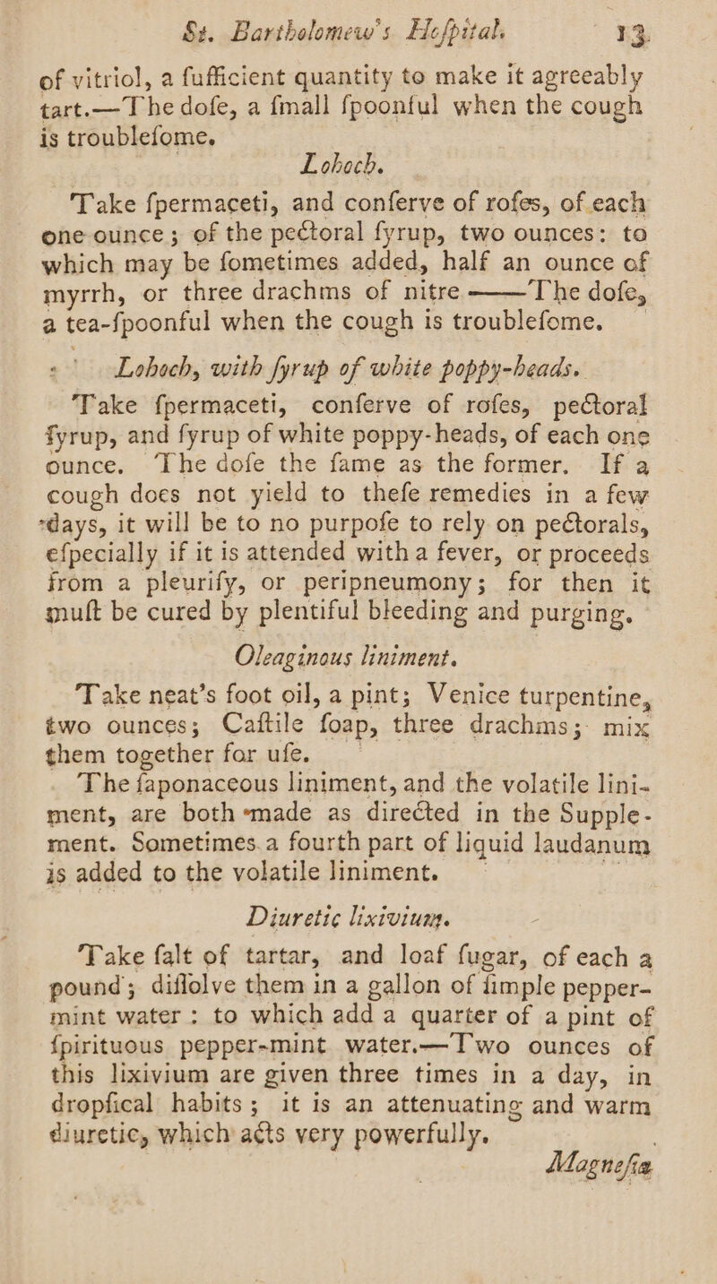 of vitriol, a fufficient quantity to make it agreeably tart.— The dofe, a fmall fpoonful when the cough is troublefome. Lohech. Take fpermaceti, and conferve of rofes, of each one ounce; of the pectoral fyrup, two ounces: to which may be fometimes added, half an ounce of myrrh, or three drachms of nitre The dofe, a tea-fpoonful when the cough is troublefome. Lohoch, with fyrup of white poppy-heads. Take fpermaceti, conferve of rofes, pectoral fyrup, and fyrup of white poppy-heads, of each one ounce. ‘The dofe the fame as the former. If a cough does not yield to thefe remedies in a few days, it will be to no purpofe to rely on peétorals, efpecially if it is attended witha fever, or proceeds from a pleurify, or peripneumony; for then it muft be cured by plentiful bleeding and purging. Oleaginous liniment. Take neat’s foot oil, a pint; Venice turpentine, two ounces; Cattile ‘foap, three drachms;: mix them together for ufe. The faponaceous liniment, and the volatile lini- ment, are both ‘made as directed in the Supple- ment. Sometimes.a fourth part of liquid laudanum is added to the volatile Jiniment. Diureti¢e lixivium. Take falt of tartar, and loaf fugar, of each a pound ; diflolve them in a gallon of dimple pepper- mint water: to which add a quarter of a pint of {pirituous pepper-mint water.—Two ounces of this lixivium are given three times in a day, in dropfical habits; it is an attenuating and warm diuretic, which a¢ts very powerfully. Mognsfia