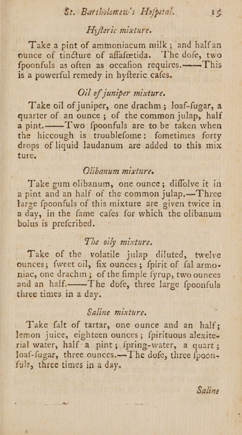 Ey fleric mixture. - ‘Take a pint of ammoniacum milk; and halfan ounce of tincture of aflafcetida. “he dofe, two {poonfuls as often as occafion requires.——This is a powerful remedy in hyiteric cafes. Oil of juniper mixture. Take oil of juniper, one drachm ; loaf-fugar, a quarter of an ounce ; of the common julap, half a pint. Two fpoonfuls are to be taken when the hiccough is troublefome: fometimes forty drops of liquid Jaudanum are added to this mix ture, Olibanum mixtures — Take gum olibanum, one ounce; diffolve it in a pint and an half of the common julap.—Three large fpoonfuls of this mixture are given twice in. a day, in the fame cafes for which the olibanum bolus is prefcribed. The oily mixture. Take of the volatile julap diluted, twelve Ounces ; {weet oil, fix ounces ; fpirit of fal armoe niac, one drachm; of the fimple fyrup, two ounces and an half. The dofe, three large fpoonfuls three times in a day. % Saline mixture. Take falt of tartar, one ounce and an half; lemon juice, eighteen ounces; f{pirituous alexite- rial water, half-a pint; {pring-water, a quart; met Soe three ounces.——The dofe, three fpoon- fuls, three times in a day, Saling