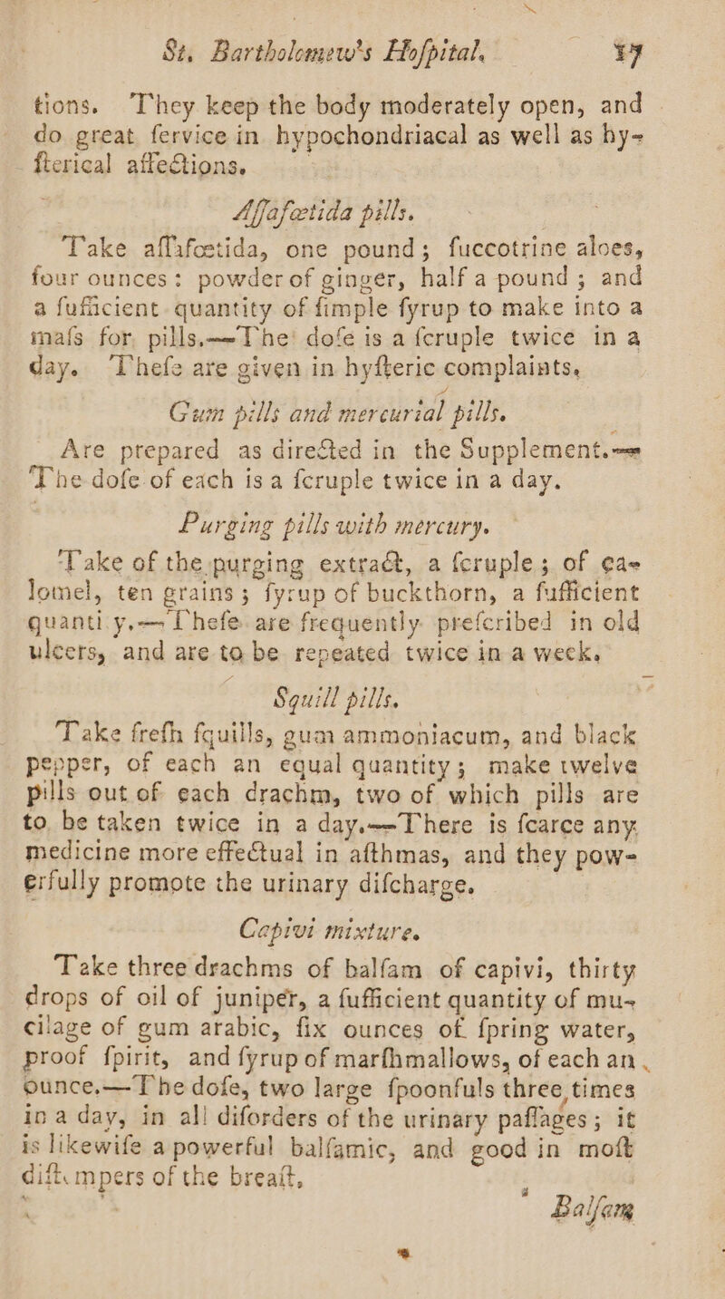 tions. They keep the body moderately open, and | do great fervice in hypochondriacal as well as hy- fterical affeCtions. : Affafectida pills. Take affafcstida, one pound; fuccotrine aloes, four ounces: powder of ginger, half a pound; and a fuficient quantity of fimple fyrup to make into a mafs for, pills.—The: dofe is a fcruple twice in a day. ‘Thefe are given in hyfteric complaints, Gum pills and mercurial pills. Are prepared as directed in the Supplement. —» The dofe of each isa fcruple twice in a day. Purging pills with mercury. ‘Take of the purging extradt, a {cruple; of ¢a- lomel, ten grains; fyrup of buckthorn, a fufficient quanti. y,— Uhefe are frequently. prefcribed in old ulcers, and are to be repeated twice in a week. Sguill pills. Take frefh fquills, gum ammoniacum, and black pepper, of each an equal quantity; make twelve pills out of each drachm, two of which pills are to be taken twice in a day.—-There is fcarce any. medicine more effectual in afthmas, and they pow- erfully promote the urinary difcharge. Capivi mixture. Take three drachms of balfam of capivi, thirty drops of oil of juniper, a fufficient quantity of mu- cilage of gum arabic, fix ounces of {pring water, proof fpirit, and fyrup of marfhmallows, of each an . ounce.— The dofe, two large fpoonfuls three times in a day, in all diforders of the urinary paflages; it is likewife a powerful balfamic, and good in moft dift, mpers of the breaft, : ) *