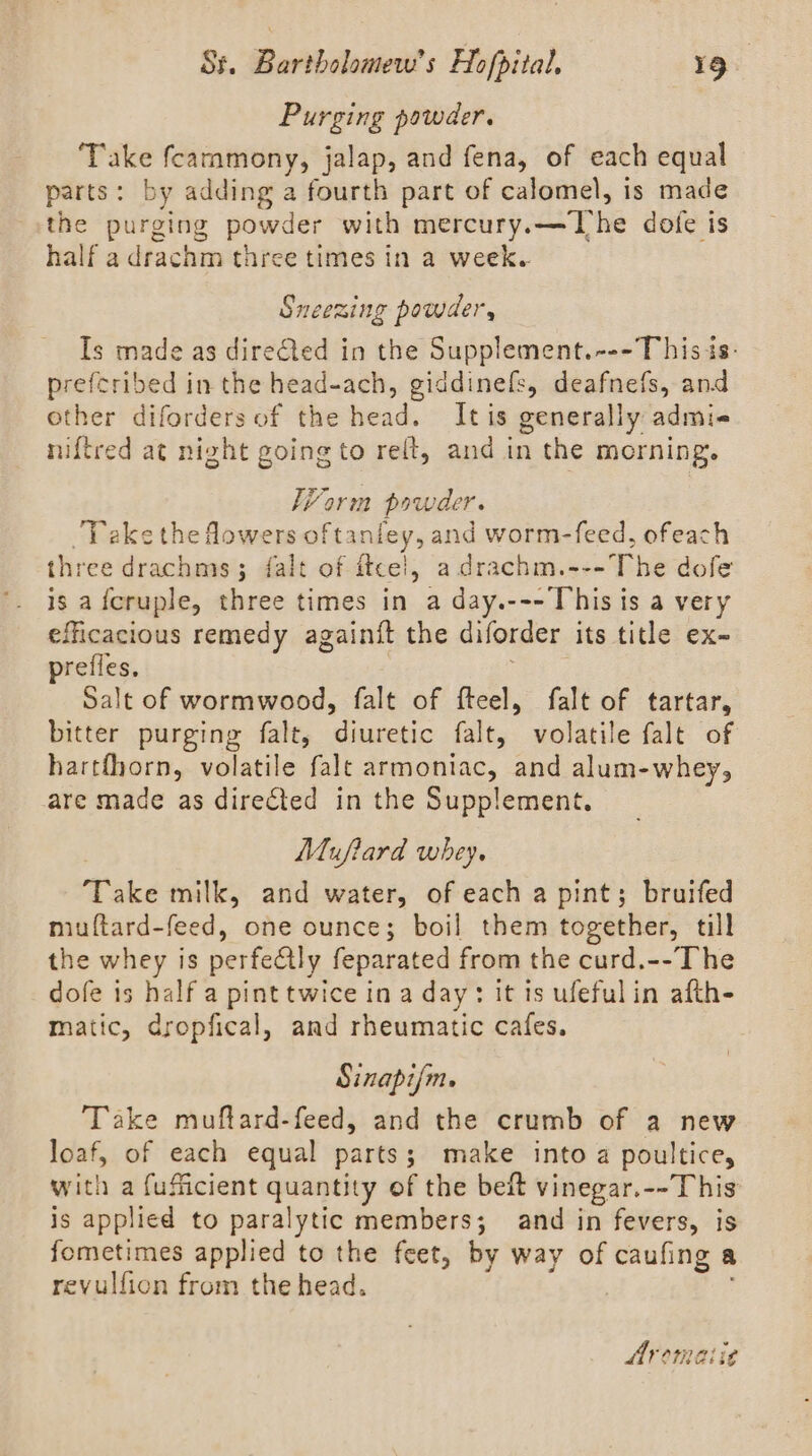 Purging powder. Take fcammony, jalap, and fena, of each equal parts: by adding a fourth part of calomel, 1s made the purging powder with mercury.—The dofe is half a drachm three times in a week. Sneezing powder, Is made as directed in the Supplement.---T his is: prefcribed in the head-ach, giddinefs, deafnefs, and other diforders of the head. Itis generally admi- niftred at night going to reft, and in the morning. Worm powder. Take the Mowers oftanfey, and worm-feed, ofeach three drachms; falt of itcel, a drachm.---The dofe is afcruple, three times in a day.---This is a very efficacious remedy againit the diforder its title ex- prefles. ; Salt of wormwood, falt of fteel, falt of tartar, bitter purging falt, diuretic falt, volatile falt of hartthorn, volatile falt armoniac, and alum-whey, are made as directed in the Supplement. Mufiard whey. ‘Take milk, and water, of each a pint; bruifed miuftard-feed, one ounce; boil them together, till the whey is perfeétly feparated from the curd.--The dofe is half a pint twice in a day: it is ufeful in afth- matic, dropfical, and rheumatic cafes. Sinapijm. Take muftard-feed, and the crumb of a new loaf, of each equal parts; make into a poultice, with a fufficient quantity of the beft vinegar.--This is applied to paralytic members; and in fevers, is fometimes applied to the feet, by way of caufing a revulfion from the head. Aromat: