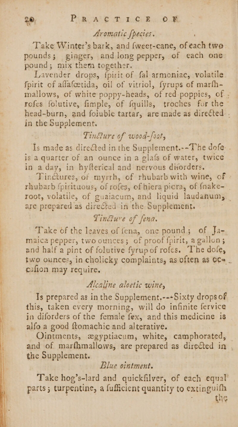 28) Ph BAe ah UR, OS Aromatic {pecies. Take Winter’s bark, and fweet-cane, of each twe pounds; ginger, and long pepper, of each one pound; mix them together. Lavender drops, fpirit of fal armoniac, volatile fpirit of aflafcetida, oil of vitriol, fyrups of marfh- mallows, of white poppy-heads, of red-poppies, of - rofes folutive, fimple, of fquills, troches for the ~ head-burn, and foluble tartar, are made as directed. in the Supplement. Tindure of wood-frat, Is made as directed in the Supplement.--The dofe- . is a quarter of an ounce ina glafs of water, twice in aday, in hyfterical and nervous divorders, Tinctures, of myrrh, of rhubarb with wine, of - rhubarb {pirituous, of rofes, of hiera picra, of {nake- _ root, volatile, of guaiacum, and liquid laudamum, _ are prepared as directed in the Supplement. Tinéture of fena. Take of the leaves of fena, one pound; of Ja- maica pepper, two ounces; of proof fpirit, a gallon ; and half a pint of folutive fyrup of rofes. The dole, two ounces, in cholicky complaints, as often as o¢e _ cafion may require. Alcaline aloetic wine, Is prepared as in the Supplement.--+Sixty drops of this, taken every morning, will do infinite fervice in diforders of the female fex, and this medicine is alfo a good ftomachic and alterative. ) Ointments, zegyptiacum, white, camphorated, | and of marfhmallows, are prepared as directed in . the Supplement. Blue ointment. Take hoe’s-lard and quickfilver, of each equal’ parts ; turpentine, a fufficient quantity to Bei th¢