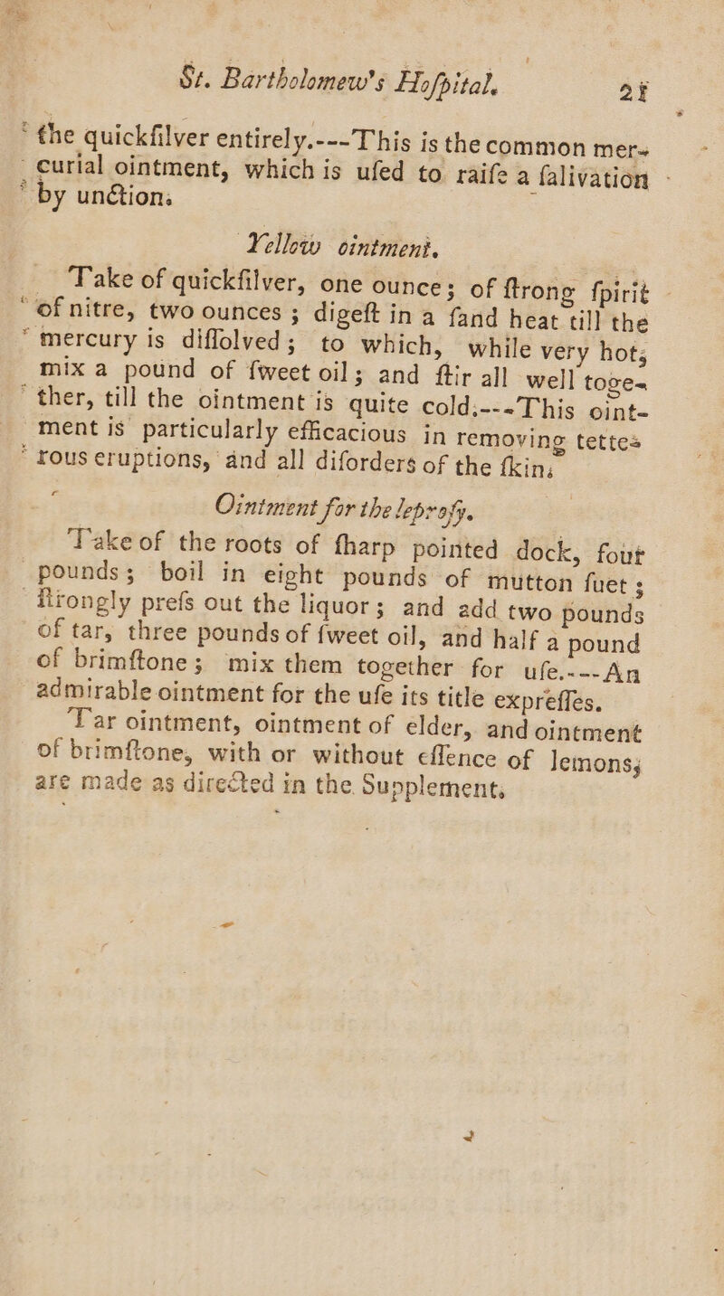 i] ‘the quickfilver entirely.---This is the common mer- _Curial ointment, which is ufed to raife a falivation - * by un&amp;tion: : Yellow ocintmeni. Take of quickfilver, one ounce; of {trong fpirit — of nitre, two ounces ; digeft in a fand heat till the “mercury is diffolved; to which, while very hots ix a pound of {weet oil; and fir all well toge= ther, till the ointment is quite cold.---This oint- ment is particularly efficacious in removing tettes  rous eruptions, ‘and all diforders of the fkin, c om Ointment for the leprafy. | ‘Take of the roots of fharp pointed dock, fout pounds; boil in eight pounds of mutton fuet ; Hlrongly prefs out the liquor; and add two pounds of tar, three pounds of fweet oil, and half a pound of brimftone; mix them together for ufe.~--An admirable ointment for the ufe its title expreffes. Tar ointment, ointment of elder, and ointment of brimftone, with or without eflence of lemons;