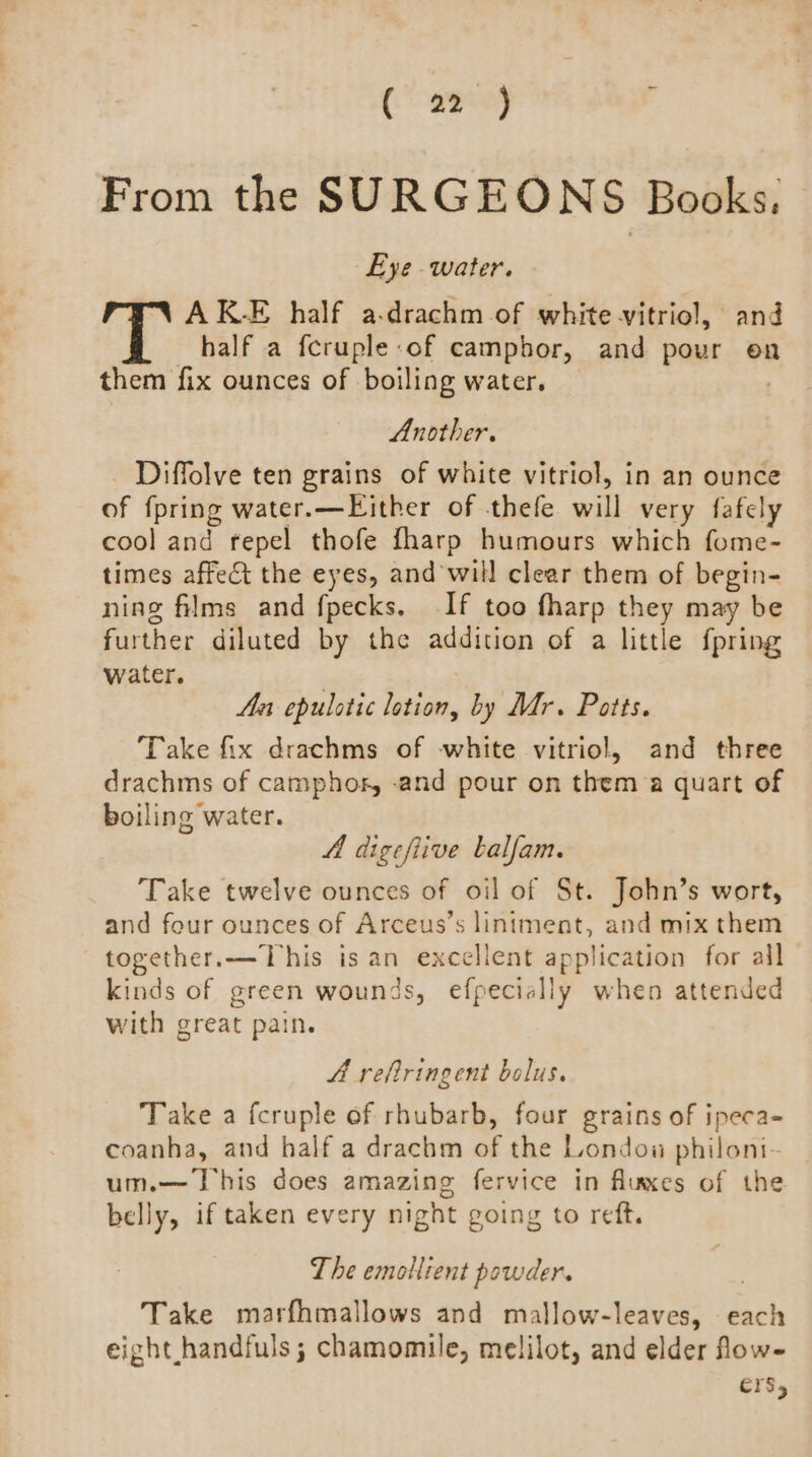 Caen é From the SURGEONS Books. Eye water. AKE half a:drachm of white vitriol, and half a fcruple-of camphor, and pour en them fix ounces of boiling water. Another. Diffolve ten grains of white vitriol, in an ounce of {pring water. —Either of -thefe will very fafely cool and repel thofe fharp humours which fome- times affect the eyes, and will clear them of begin- ning films and fpecks. If too fharp they may be further diluted by the addition of a little fpring water. . An epulotic lotion, by Mr. Potts. Take fix drachms of white vitriol, and three drachms of camphor, -and pour on them a quart of boiling water. A digeftive balfam. Take twelve ounces of oil of St. John’s wort, and four ounces of Arceus’s lintment, and mix them together.—This isan excellent application for all kinds of green wounds, efpecially when attended with great pain. A reftringent bolus. Take a fcruple of rhubarb, four grains of ipeca- coanha, and half a drachm of the Londoa philoni- um.— This does amazing fervice in fluxes of the belly, if taken every night going to reft. The emollient powder. Take marfhmallows and mallow-leaves, brats eight, handfuls; chamomile, melilot, and elder fow- ers,