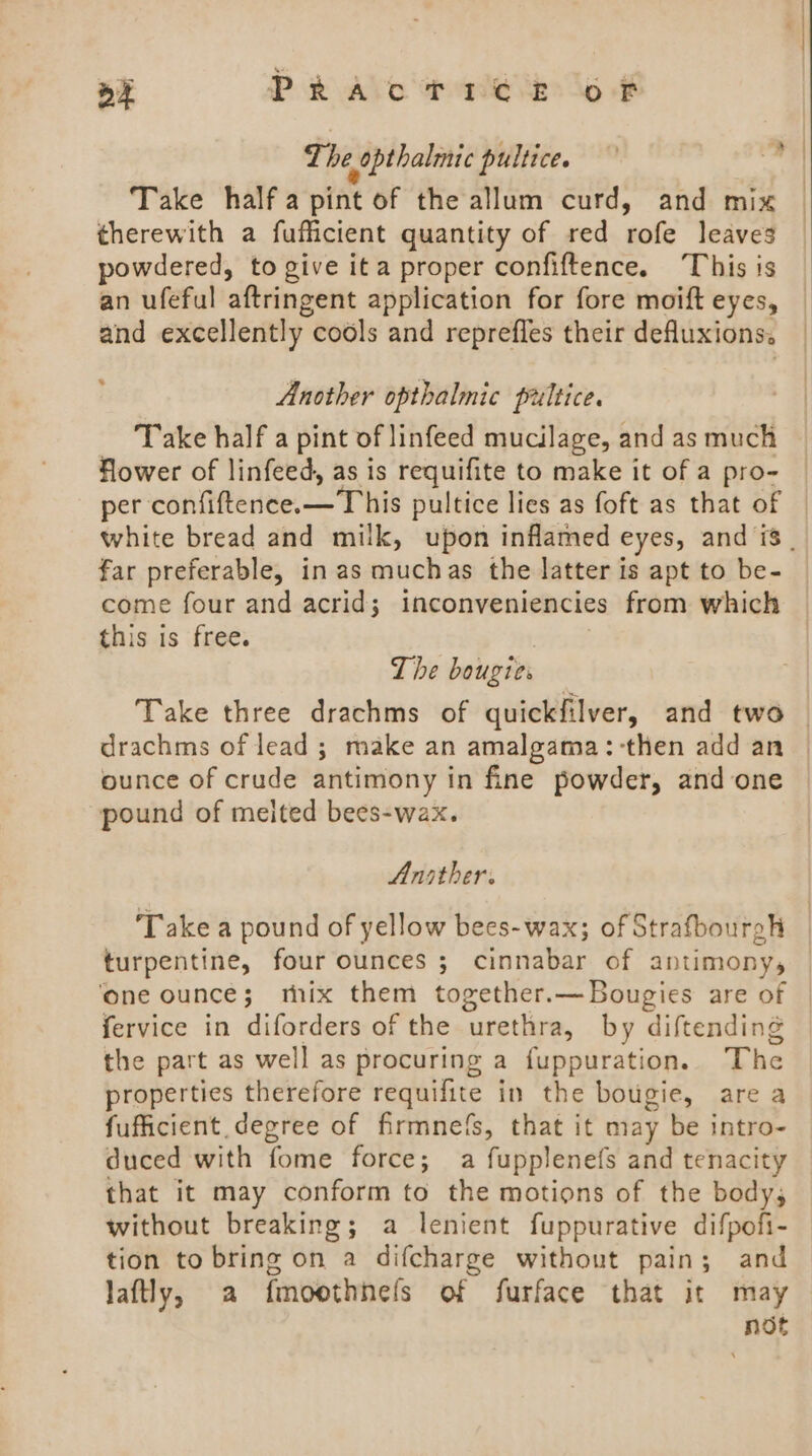 The opthalmic pultice. — da Take half a pint of the allum curd, and mix | therewith a fufficient quantity of red rofe leaves powdered, to give ita proper confiftence. This is an ufeful aftringent application for fore moift eyes, and excellently cools and reprefles their defluxions. Another opthalmic pultice. Take half a pint of linfeed mucilage, and as much flower of linfeed, as is requifite to make it of a pro- per confiftence.x—T his pultice lies as foft as that of white bread and milk, upon inflamed eyes, and is. far preferable, in as muchas the latter is apt to be- come four and acrid; inconveniencies from which this is free. The bougies Take three drachms of quickfilver, and two | drachms of lead ; make an amalgama:-then add an ounce of crude antimony in fine powder, and one pound of meited bees-wax. Ansther. Take a pound of yellow bees-wax; of Strafbourgh turpentine, four ounces ; cinnabar of antimony, ‘one ounce; mix them together.—Bougies are of fervice in diforders of the urethra, by diftending the part as well as procuring a fuppuration. The properties therefore requifite in the bougie, are a fufficient degree of firmne(s, that it may be intro- duced with fome force; a fupplenefs and tenacity that it may conform to the motions of the body, without breaking; a lenient fuppurative difpofi- tion to bring on a difcharge without pain; and laftly, a fmoothhels of furface that it may not