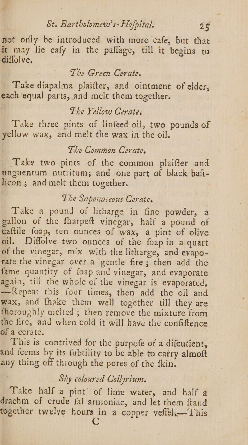 mot only be introduced with more eafe, but that it may lie eafy in the paflage, till it begins to diflolve, The Green Cerate. ‘Take diapalma plaifter, and ointment of elder, each equal parts, and melt them together. The Yellow Cerate. Take three pints of linfeed oil, two pounds of yellow wax, and melt the wax in the oil. The Common Cerate. ‘Take two pints of the common plaifter and unguentum nutritum; and one part of black bafi- licon ; and melt them together. The Saponaceous Cerates Take a pound of litharge in fine powder, a gallon of the fharpeft vinegar, half a pound of taftile foap, ten ounces of wax, a pint of olive oil. Diffolve two ounces of the foapin a quart of the vinegar, mix with the litharge, and evapo- rate the vinegar over a gentle fre; then add the fame quantity of foap and vinegar, and evaporate again, till the whole of the vinegar is evaporated, ——RKepeat this four times, then add the oil and wax, and fhake them well together till they are, thoroughly melted; then remove the mixture from the fire, and when cold it will have the confiftence of a cerate. This is contrived for the purpofe of a difcutient, and feems by its fubtility to be able to carry almoft any thing off through the pores of the fkin. Sky coloured Collyrium. Take half a pint’ of lime water, and half a drachm of crude fal armoniac, and let them ftand together twelve hours in a copper veflel.—This C