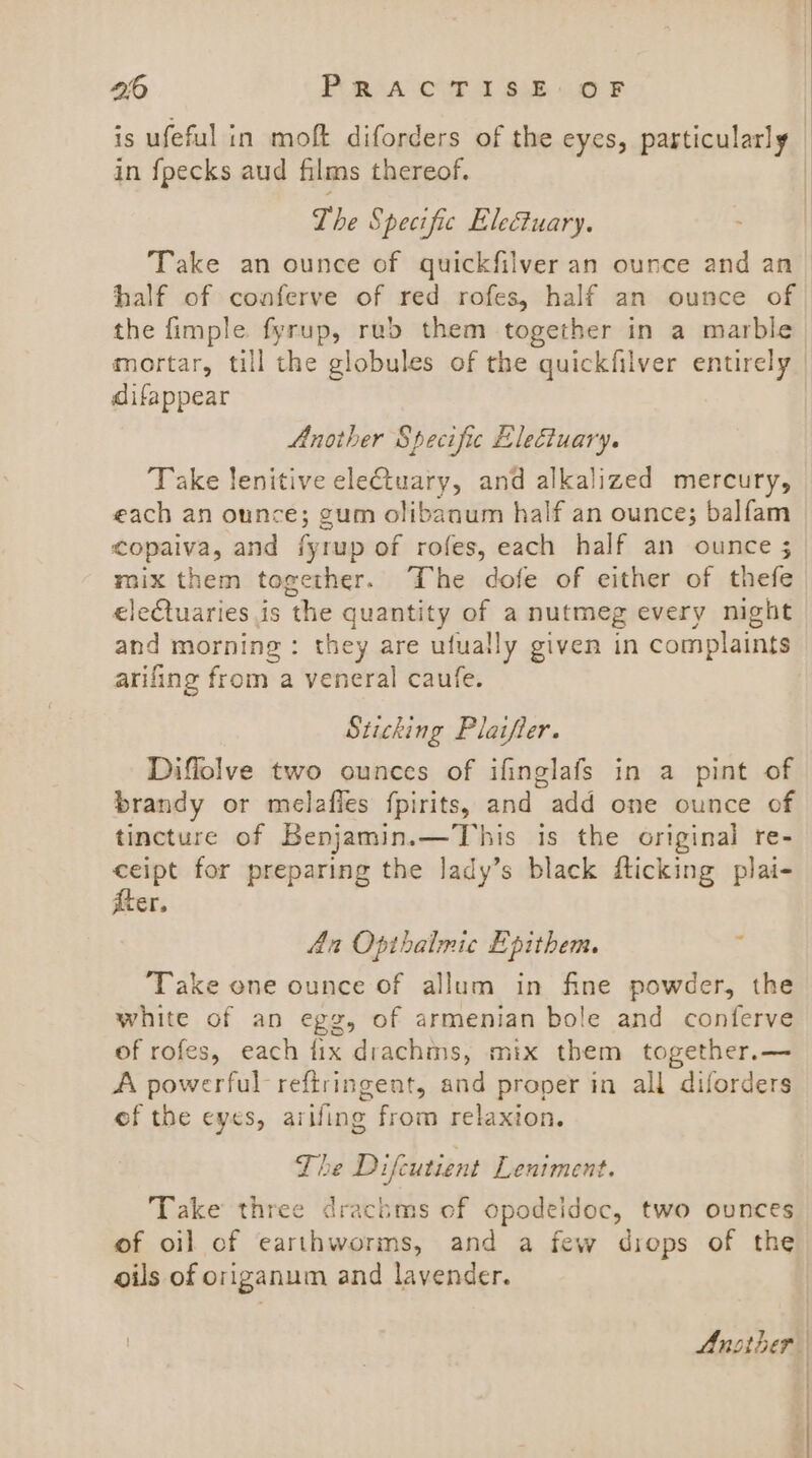 is ufeful in moft diforders of the eyes, particularly in {pecks aud films thereof. The Specific Eleuary. Take an ounce of quickfilveran ounce and an half of conferve of red rofes, half an ounce of | the fimple fyrup, rub them together in a marble mortar, till the globules of the quickfilver entirely difappear Another Specific Electuary. Take lenitive eletuary, and alkalized mercury, each an ounce; gum olibanum half an ounce; balfam copaiva, and fyrup of rofes, each half an ounce ; mix them together. The dofe of either of thefe ele€tuaries is the quantity of a nutmeg every night and morning : they are ufually given in complaints arifing from a veneral caufe. Sticking Plaifter. Diffolve two ounces of ifinglafs in a pint of brandy or melafles fpirits, and add one ounce of tincture of Benjamin.—This is the original re- ceipt for preparing the lady’s black flicking plai- iter. An Opthalmic Epithem. ’ Take one ounce of allum in fine powder, the white of an egg, of armenian bole and conferve of rofes, each tix drachms, mix them together.— A powerful reftringent, and proper in all diforders ef the eyes, arifing from relaxion. The Difcutient Lentment. Take three drachms of opodeidoc, two ounces of oil of earthworms, and a few drops of the oils of origanum and lavender. Another |