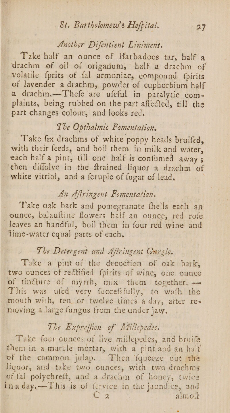 Another Difcutient Liniment. Take half an ounce of Barbadoes tar, half a drachm ef oil of origanum, half a drachm of _ volatile fprits of fal armoniac, compound. fpirits _ of lavender a drachm, powder of euphorbium half a drachm.—Thefe are ufeful in paralytic com- plaints, being rubbed on the part affected, till the part changes colour, and looks red. The Opthalnic Famentation. Take fix drachms of white poppy heads bruifed, with their feeds, and boil them in milk and water, each half a pint, till one half is confumed away ; then diffolve in the ftrained liquor a drachm of white vitriol, and a {cruple of fugar of lead. An Afiringent Fomentation. Take oak bark and pomegranate fhells each an ounce, balauftine flowers half an ounce, red rofe leaves an handful, boil them in four red wine and lime-water equal parts of each. The Detergent and Aftringent Gurgle. Take a pint of the decogtion of oak bark, two ounces of rectified fpirits of wine, one ounce of tincture of myrrh, mix them together. — This was ufed very fuccefsfully, to wath the _ mouth with, ten_ or twelve times a day, after re- moving a large fungus from the under jaw. The Expreffion of Adillepedes. Take four ounces of live millepedes, and bruife them in a martle mortar, with a pint and an half of the common julap.. Then fqueeze out the liquor, and take two ounces, with two drachms of fal polychreft, and a drachm of honey, twice inaday.—This is of fervice in the jaundice, and | oe | almo.t