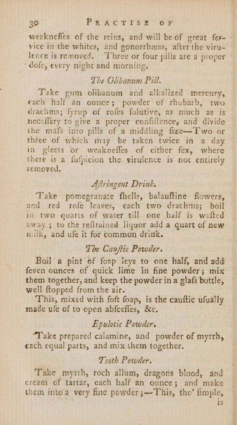 weaknefles of the reins, and will be of great fer- - vice in the whites, and gonorrhzas, after the viru- lence is removed. Three or four pills are a proper ‘dofe, every night and morning. The Olibanum Pill, Take gum olibanum and alkalized mercury, each halt an ounce; powder of rhubarb, two drachms; fyrup of rofes folutive, as much as is neceflary to give a proper confiftence,; and divide the mafs into pills of a middling fize—Two-or three of which may be taken twice in a day in gleets or weaknefles of either fex, where there is a fufpicion the virulence is not entirely removed, Afiringent Drink. ‘Take pomegranate fhells, balauftine flowers, and red rofe leaves, each two drachms; boil jn two quarts of water till one half is wafted away.; to the reilrained liquor add a quart of new milk, and ufe it for common drink. The Cauftic Powder. Boil a pint of foap leys to one half, and add feven ounces of quick Jime in fine powder; mix them together, and keep the powder ina glafs bottle, well {topped from the air. This, mixed with foft foap, is the cauftic ufually made ufe of to open abfcefles, &amp;c. | Epulotic Powder. “Take prepared calamine, and powder of myrrh, each equal parts, and mix them together. Tooth Powder. Take myrth, roch allum, dragons blood, and cream of tartar, each half an ounce; and make them into a very fine powder;—Tohis, tho’ fimple, 9s, is